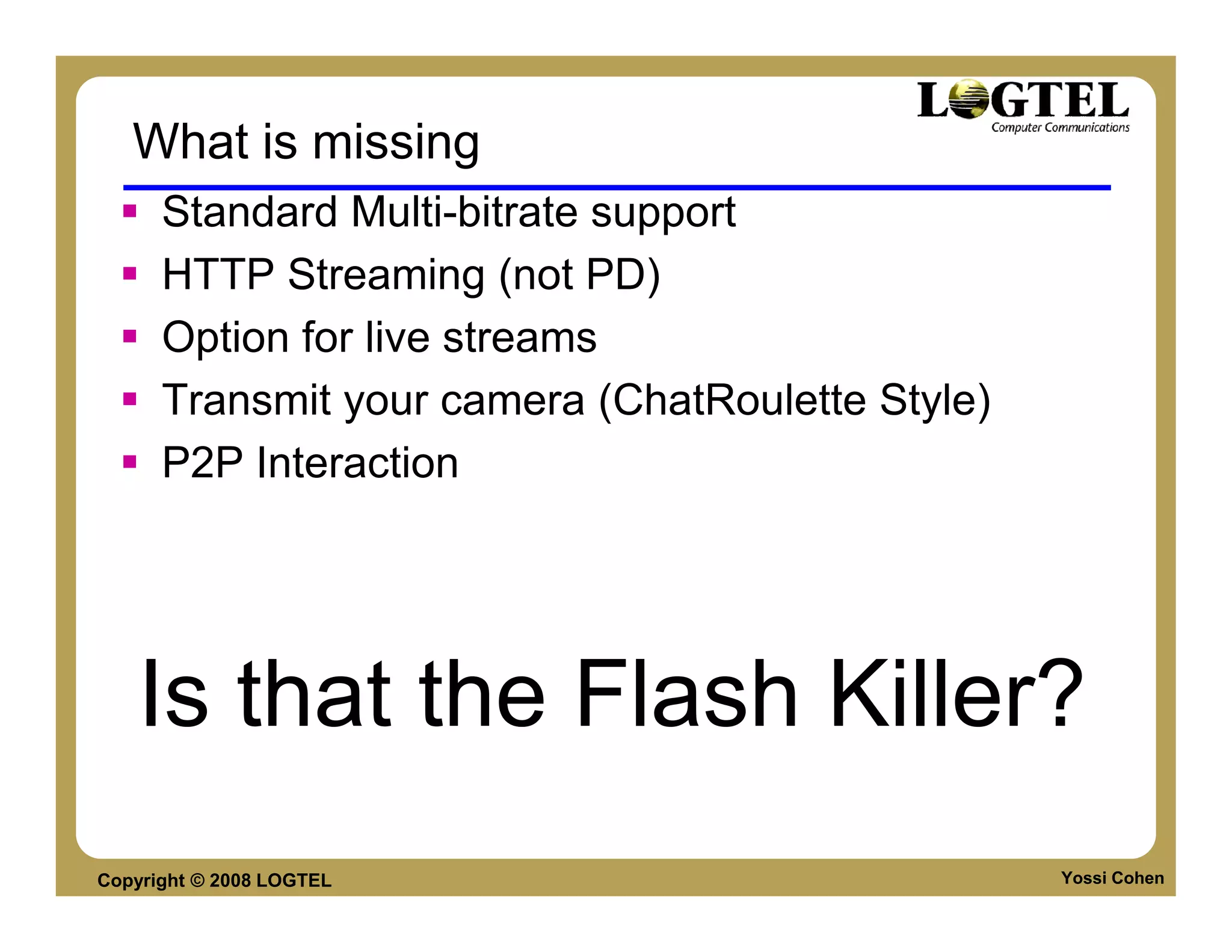 What is missing
      Standard Multi-bitrate support
      HTTP Streaming (not PD)
      Option for live streams
      Transmit your camera (ChatRoulette Style)
      P2P Interaction




   Is that the Flash Killer?
Copyright © 2008 LOGTEL                           Yossi Cohen
 