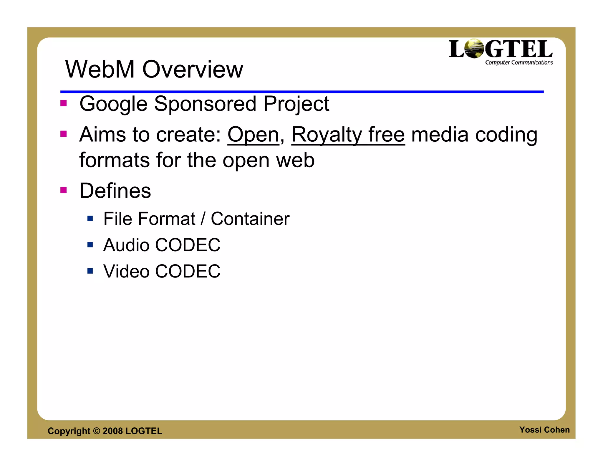 WebM Overview
      Google Sponsored Project
      Aims to create: Open, Royalty free media coding
      formats for the open web
      Defines
           File Format / Container
           Audio CODEC
           Video CODEC




Copyright © 2008 LOGTEL                            Yossi Cohen
 