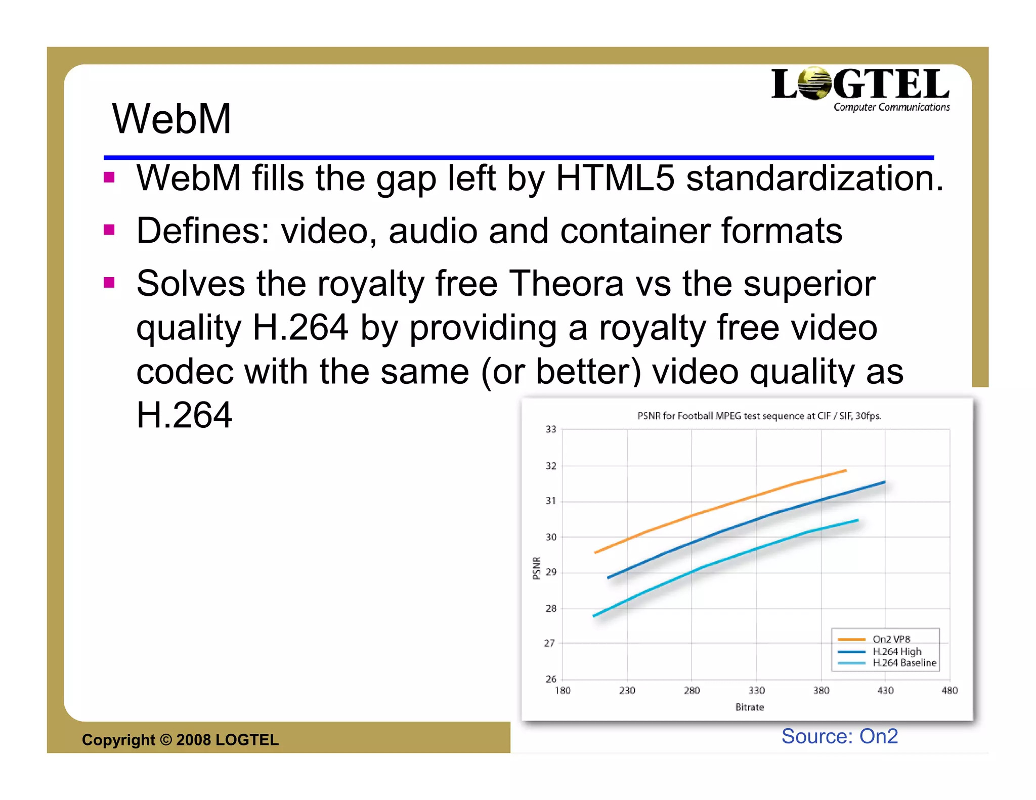 WebM
      WebM fills the gap left by HTML5 standardization.
      Defines: video, audio and container formats
      Solves the royalty free Theora vs the superior
      quality H.264 by providing a royalty free video
      codec with the same (or better) video quality as
      H.264




Copyright © 2008 LOGTEL                      Source: On2
                                                       Yossi Cohen
 