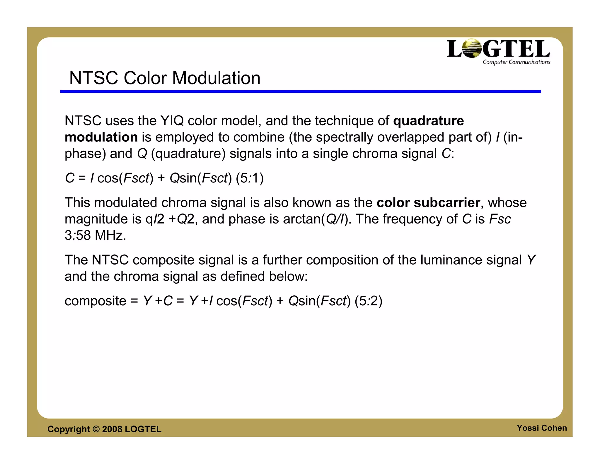 NTSC Color Modulation

   NTSC uses the YIQ color model, and the technique of quadrature
   modulation is employed to combine (the spectrally overlapped part of) I (in-
   phase) and Q (quadrature) signals into a single chroma signal C:
   C = I cos(Fsct) + Qsin(Fsct) (5:1)
   This modulated chroma signal is also known as the color subcarrier, whose
   magnitude is qI2 +Q2, and phase is arctan(Q/I). The frequency of C is Fsc
   3:58 MHz.
   The NTSC composite signal is a further composition of the luminance signal Y
   and the chroma signal as defined below:
   composite = Y +C = Y +I cos(Fsct) + Qsin(Fsct) (5:2)




Copyright © 2008 LOGTEL                                                       Yossi Cohen
 