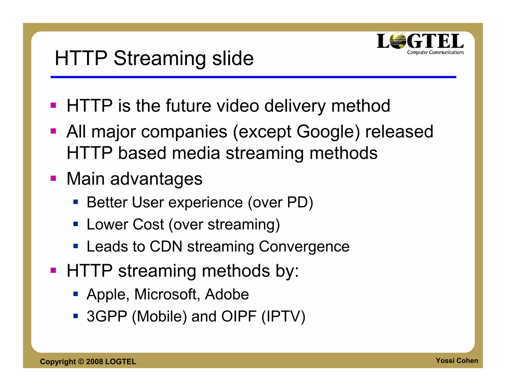 HTTP Streaming slide

      HTTP is the future video delivery method
      All major companies (except Google) released
      HTTP based media streaming methods
      Main advantages
           Better User experience (over PD)
           Lower Cost (over streaming)
           Leads to CDN streaming Convergence
      HTTP streaming methods by:
           Apple, Microsoft, Adobe
           3GPP (Mobile) and OIPF (IPTV)

Copyright © 2008 LOGTEL                              Yossi Cohen
 