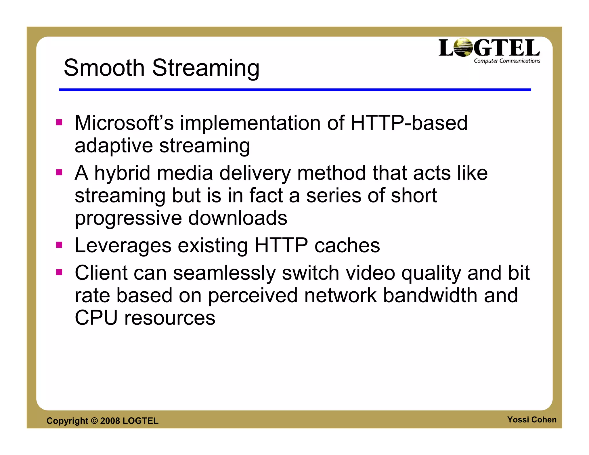 Smooth Streaming

     Microsoft’s implementation of HTTP-based
     adaptive streaming
     A hybrid media delivery method that acts like
     streaming but is in fact a series of short
     progressive downloads
     Leverages existing HTTP caches
     Client can seamlessly switch video quality and bit
     rate based on perceived network bandwidth and
     CPU resources



Copyright © 2008 LOGTEL                             Yossi Cohen
 