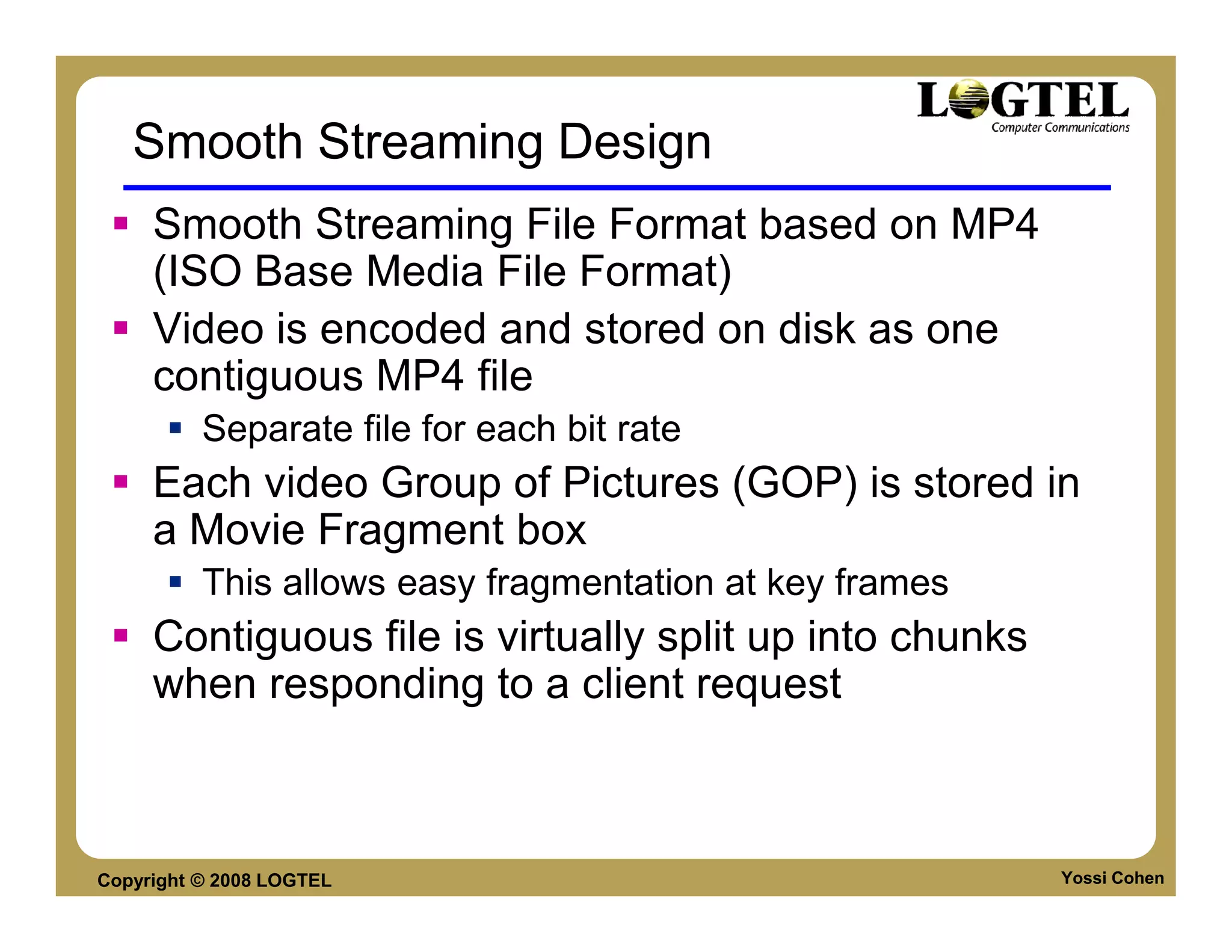 Smooth Streaming Design
     Smooth Streaming File Format based on MP4
     (ISO Base Media File Format)
     Video is encoded and stored on disk as one
     contiguous MP4 file
          Separate file for each bit rate
     Each video Group of Pictures (GOP) is stored in
     a Movie Fragment box
          This allows easy fragmentation at key frames
     Contiguous file is virtually split up into chunks
     when responding to a client request



Copyright © 2008 LOGTEL                                  Yossi Cohen
 