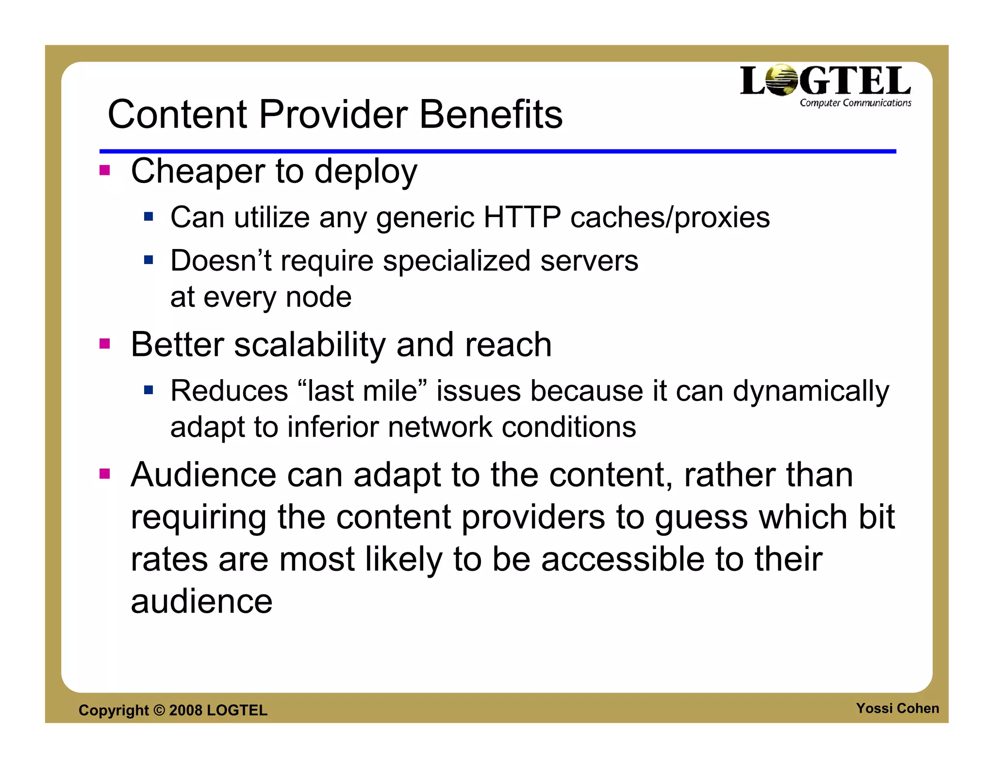 Content Provider Benefits
      Cheaper to deploy
           Can utilize any generic HTTP caches/proxies
           Doesn’t require specialized servers
           at every node
      Better scalability and reach
           Reduces “last mile” issues because it can dynamically
           adapt to inferior network conditions
      Audience can adapt to the content, rather than
      requiring the content providers to guess which bit
      rates are most likely to be accessible to their
      audience

Copyright © 2008 LOGTEL                                      Yossi Cohen
 