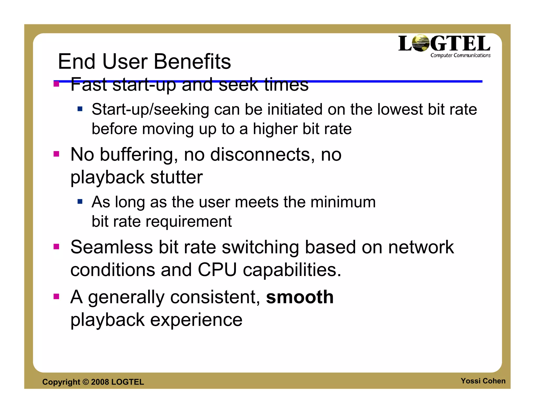 End User Benefits
      Fast start-up and seek times
           Start-up/seeking can be initiated on the lowest bit rate
           before moving up to a higher bit rate
      No buffering, no disconnects, no
      playback stutter
           As long as the user meets the minimum
           bit rate requirement
      Seamless bit rate switching based on network
      conditions and CPU capabilities.
      A generally consistent, smooth
      playback experience


Copyright © 2008 LOGTEL                                         Yossi Cohen
 