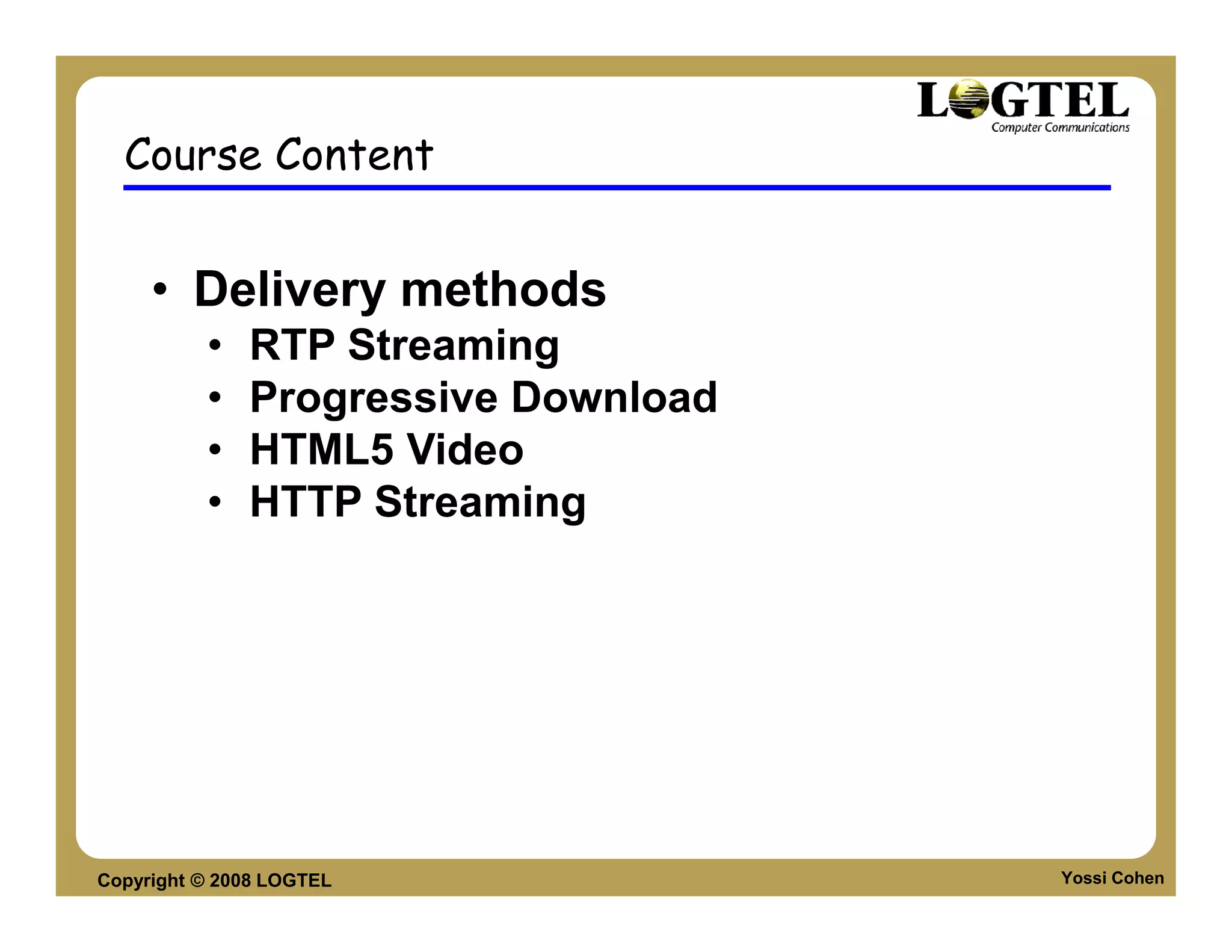 Course Content


     • Delivery methods
          •   RTP Streaming
          •   Progressive Download
          •   HTML5 Video
          •   HTTP Streaming




Copyright © 2008 LOGTEL              Yossi Cohen
 