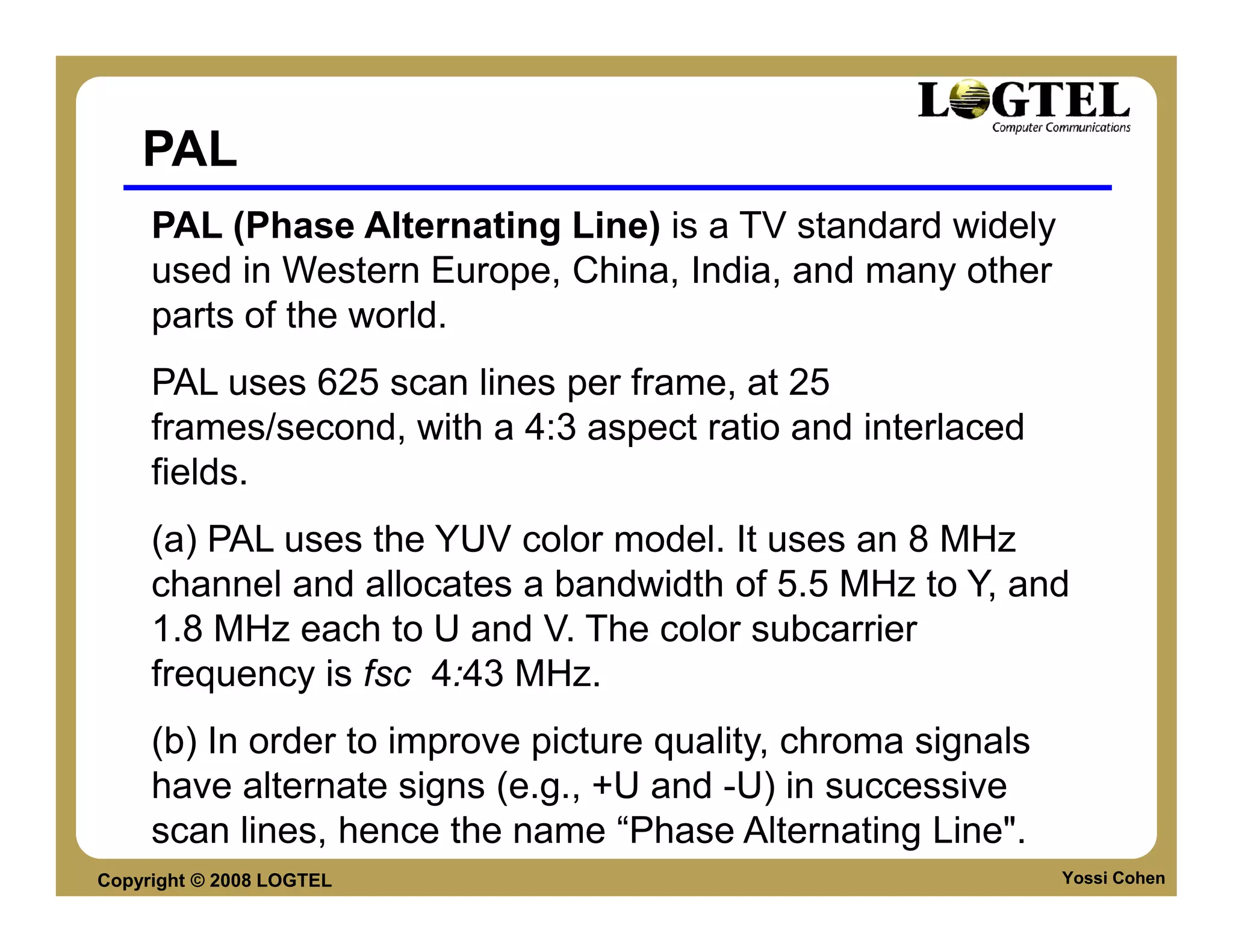 PAL
     PAL (Phase Alternating Line) is a TV standard widely
     used in Western Europe, China, India, and many other
     parts of the world.
     PAL uses 625 scan lines per frame, at 25
     frames/second, with a 4:3 aspect ratio and interlaced
     fields.
     (a) PAL uses the YUV color model. It uses an 8 MHz
     channel and allocates a bandwidth of 5.5 MHz to Y, and
     1.8 MHz each to U and V. The color subcarrier
     frequency is fsc 4:43 MHz.
     (b) In order to improve picture quality, chroma signals
     have alternate signs (e.g., +U and -U) in successive
     scan lines, hence the name “Phase Alternating Line".
Copyright © 2008 LOGTEL                                        Yossi Cohen
 