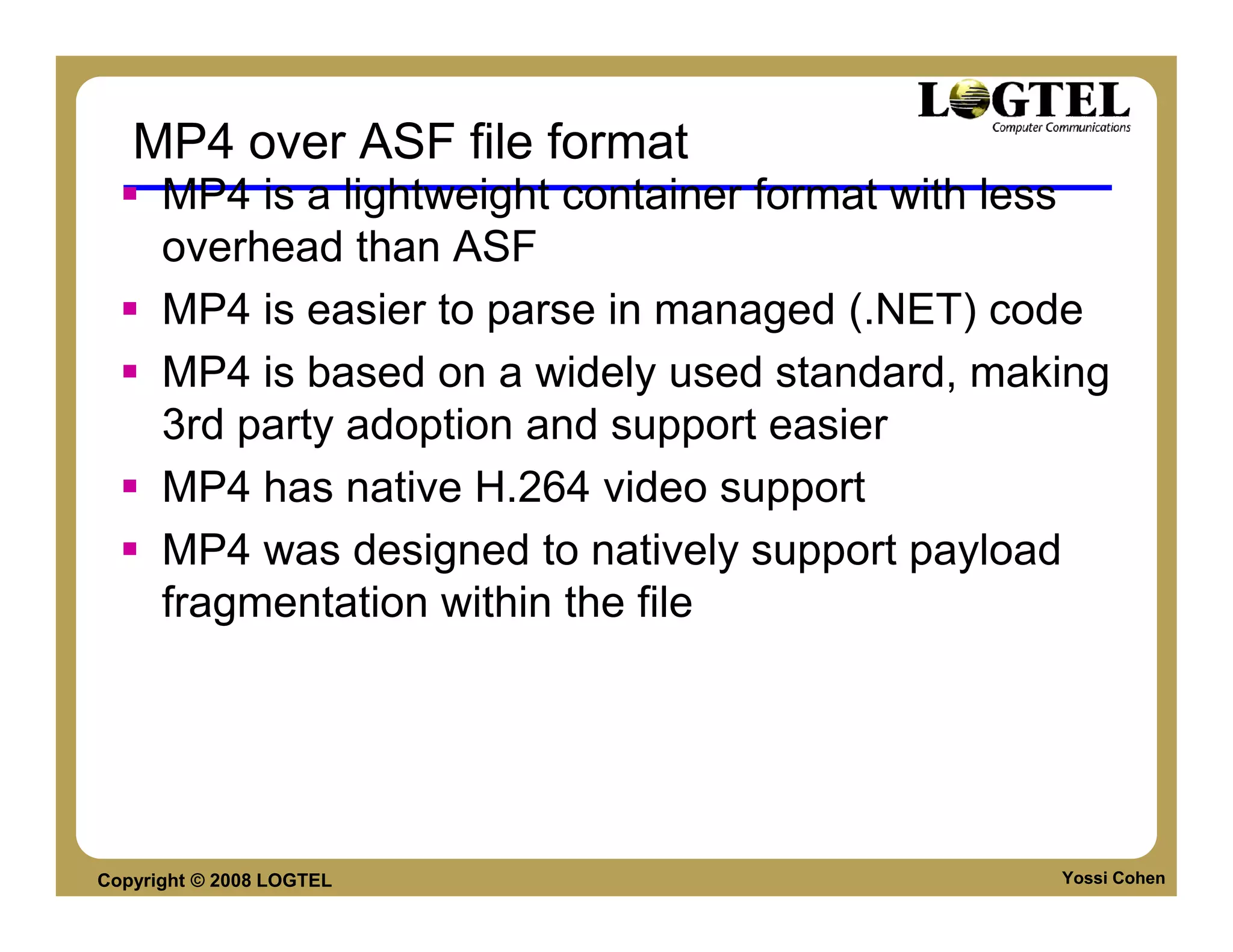MP4 over ASF file format
      MP4 is a lightweight container format with less
      overhead than ASF
      MP4 is easier to parse in managed (.NET) code
      MP4 is based on a widely used standard, making
      3rd party adoption and support easier
      MP4 has native H.264 video support
      MP4 was designed to natively support payload
      fragmentation within the file




Copyright © 2008 LOGTEL                           Yossi Cohen
 