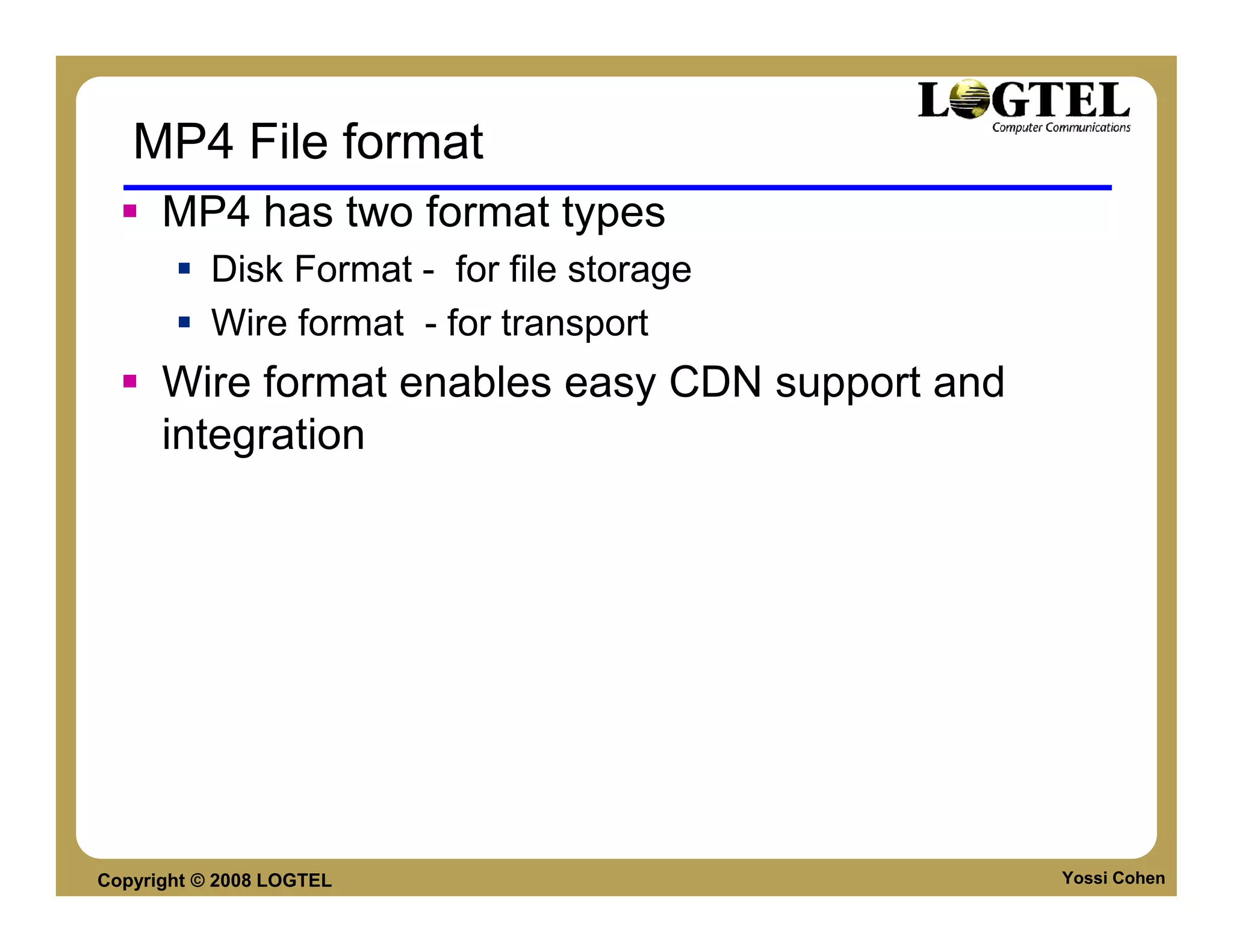MP4 File format
      MP4 has two format types
           Disk Format - for file storage
           Wire format - for transport
      Wire format enables easy CDN support and
      integration




Copyright © 2008 LOGTEL                          Yossi Cohen
 