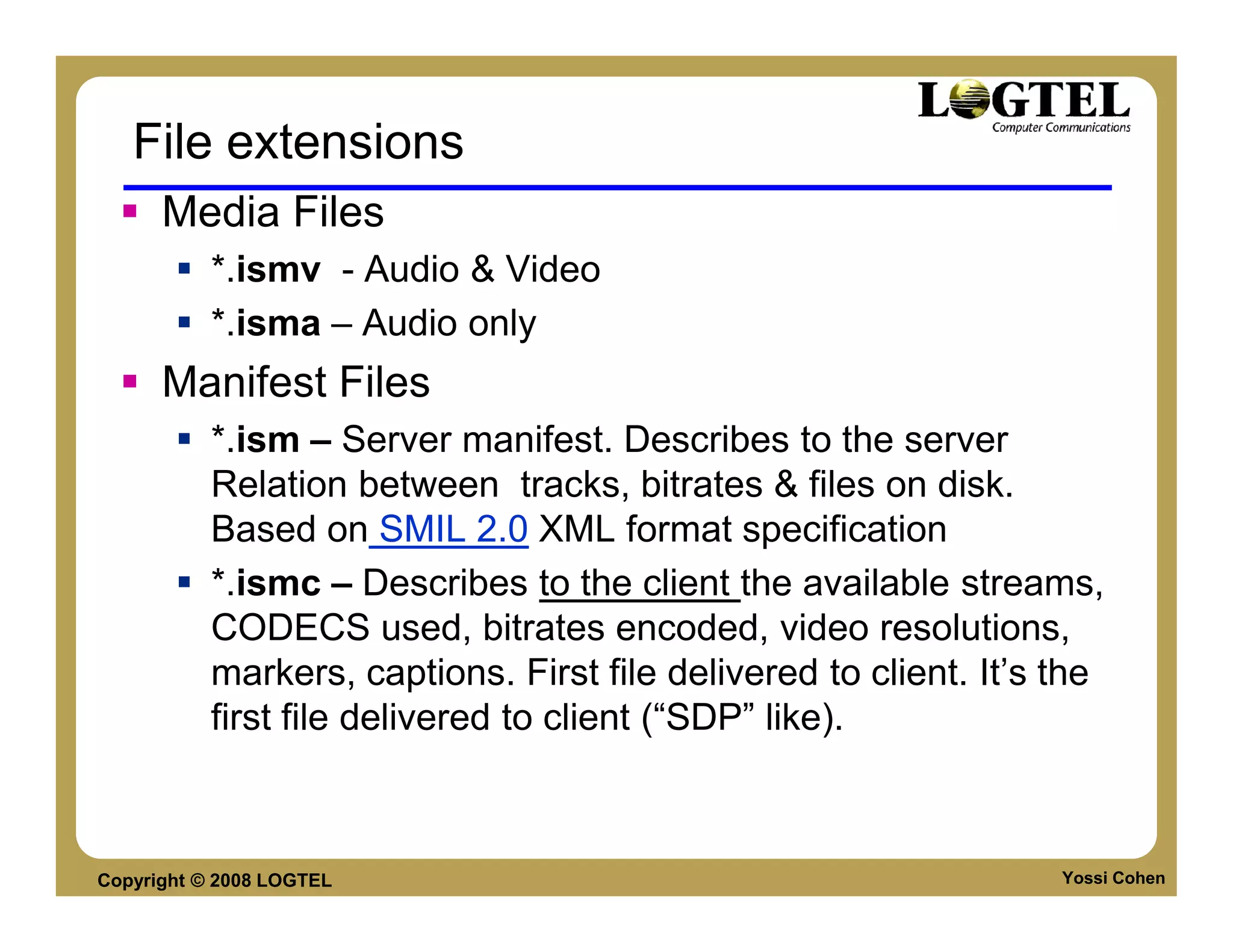 File extensions
      Media Files
           *.ismv - Audio & Video
           *.isma – Audio only
      Manifest Files
           *.ism – Server manifest. Describes to the server
           Relation between tracks, bitrates & files on disk.
           Based on SMIL 2.0 XML format specification
           *.ismc – Describes to the client the available streams,
           CODECS used, bitrates encoded, video resolutions,
           markers, captions. First file delivered to client. It’s the
           first file delivered to client (“SDP” like).



Copyright © 2008 LOGTEL                                            Yossi Cohen
 