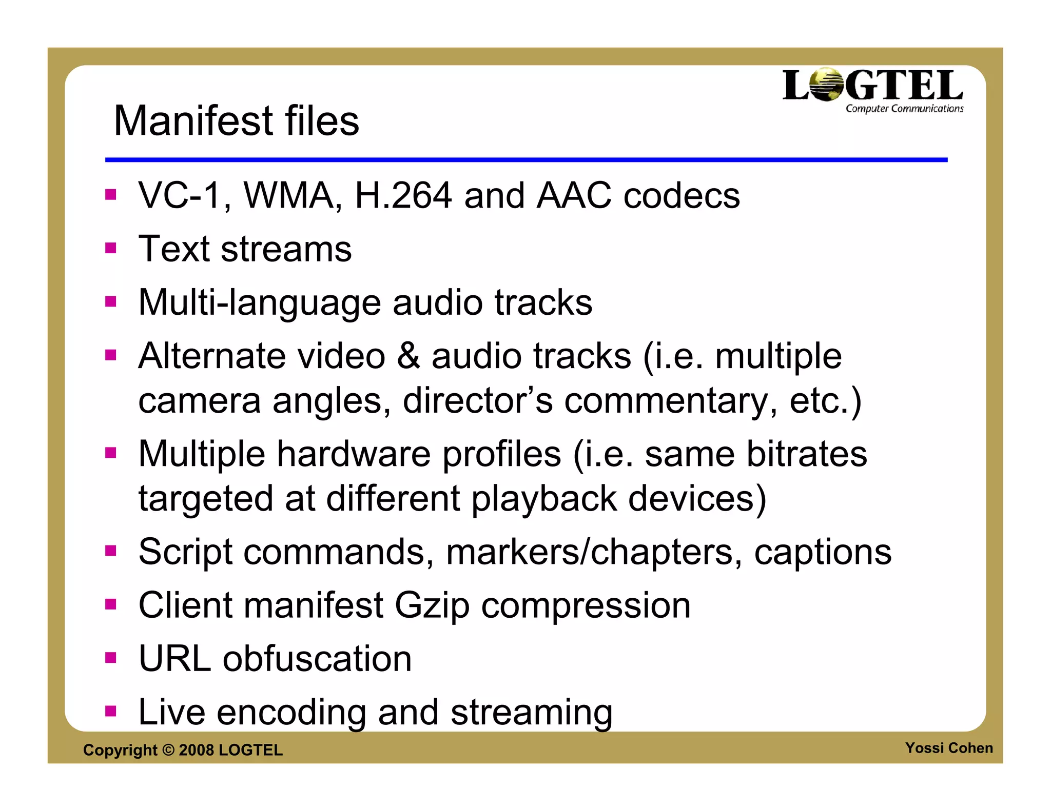 Manifest files
      VC-1, WMA, H.264 and AAC codecs
      Text streams
      Multi-language audio tracks
      Alternate video & audio tracks (i.e. multiple
      camera angles, director’s commentary, etc.)
      Multiple hardware profiles (i.e. same bitrates
      targeted at different playback devices)
      Script commands, markers/chapters, captions
      Client manifest Gzip compression
      URL obfuscation
      Live encoding and streaming
Copyright © 2008 LOGTEL                                Yossi Cohen
 