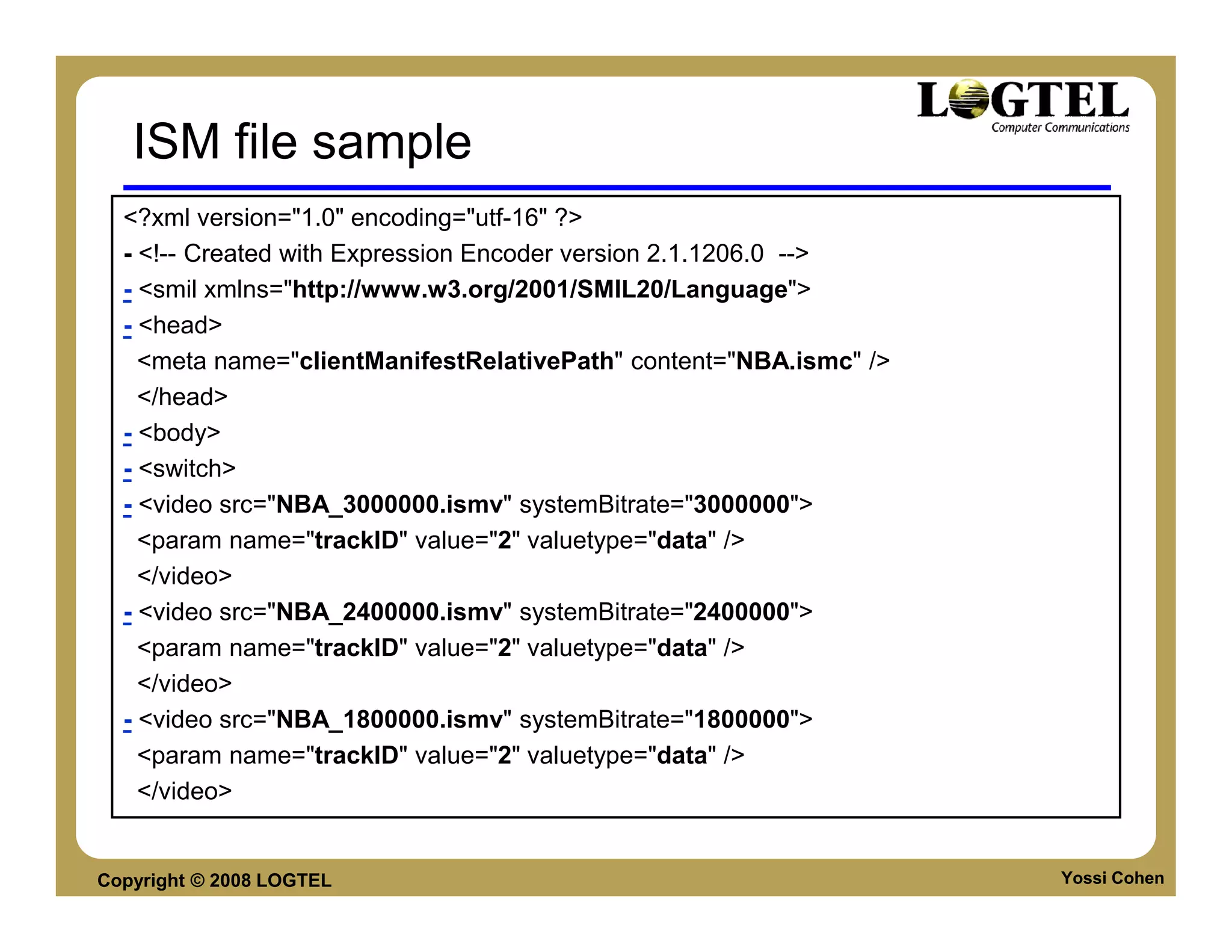 ISM file sample
  <?xml version="1.0" encoding="utf-16" ?>
  - <!-- Created with Expression Encoder version 2.1.1206.0 -->
  - <smil xmlns="http://www.w3.org/2001/SMIL20/Language">
  - <head>
    <meta name="clientManifestRelativePath" content="NBA.ismc" />
    </head>
  - <body>
  - <switch>
  - <video src="NBA_3000000.ismv" systemBitrate="3000000">
    <param name="trackID" value="2" valuetype="data" />
    </video>
  - <video src="NBA_2400000.ismv" systemBitrate="2400000">
    <param name="trackID" value="2" valuetype="data" />
    </video>
  - <video src="NBA_1800000.ismv" systemBitrate="1800000">
    <param name="trackID" value="2" valuetype="data" />
    </video>


Copyright © 2008 LOGTEL                                             Yossi Cohen
 