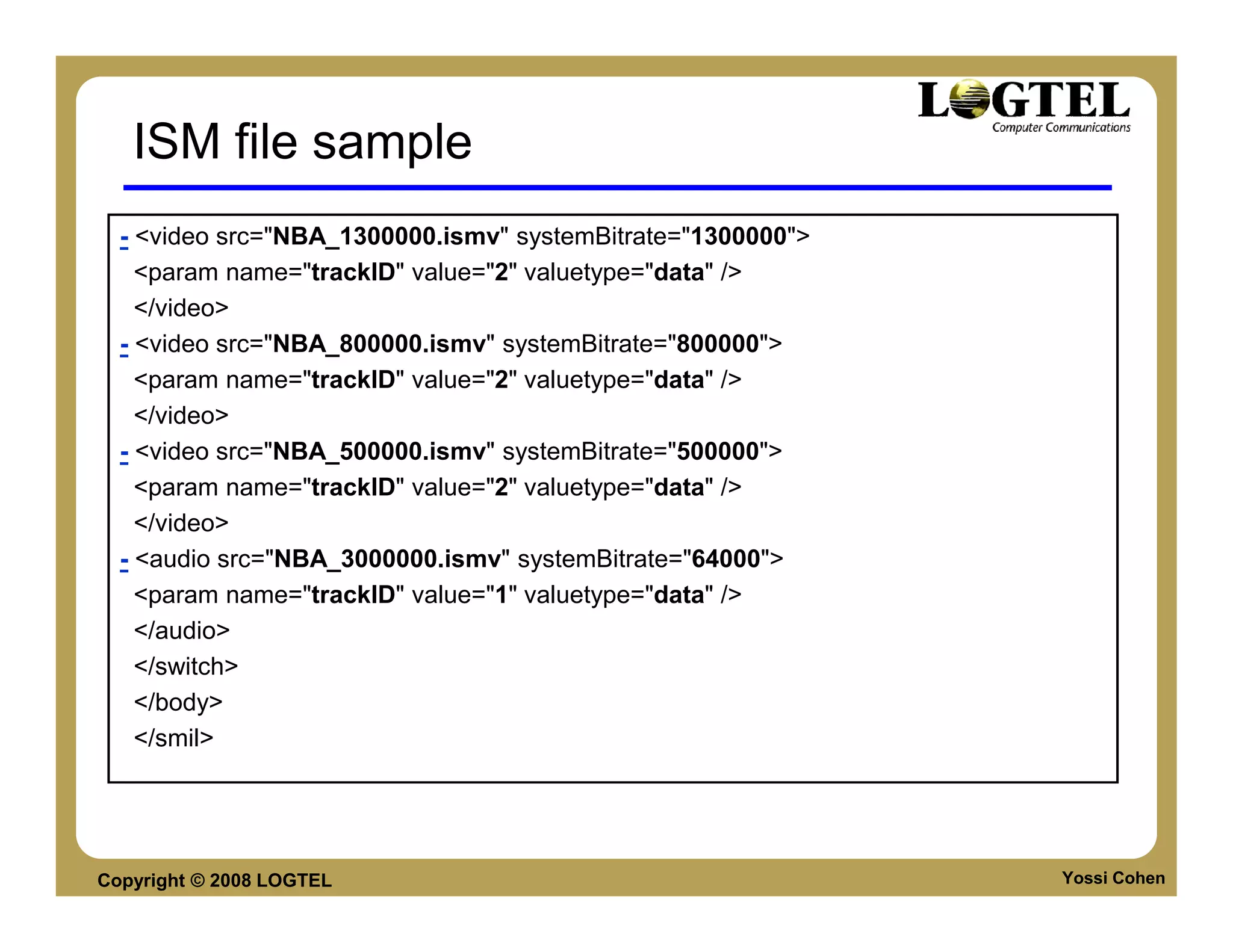 ISM file sample
  - <video src="NBA_1300000.ismv" systemBitrate="1300000">
    <param name="trackID" value="2" valuetype="data" />
    </video>
  - <video src="NBA_800000.ismv" systemBitrate="800000">
    <param name="trackID" value="2" valuetype="data" />
    </video>
  - <video src="NBA_500000.ismv" systemBitrate="500000">
    <param name="trackID" value="2" valuetype="data" />
    </video>
  - <audio src="NBA_3000000.ismv" systemBitrate="64000">
    <param name="trackID" value="1" valuetype="data" />
    </audio>
    </switch>
    </body>
    </smil>




Copyright © 2008 LOGTEL                                      Yossi Cohen
 