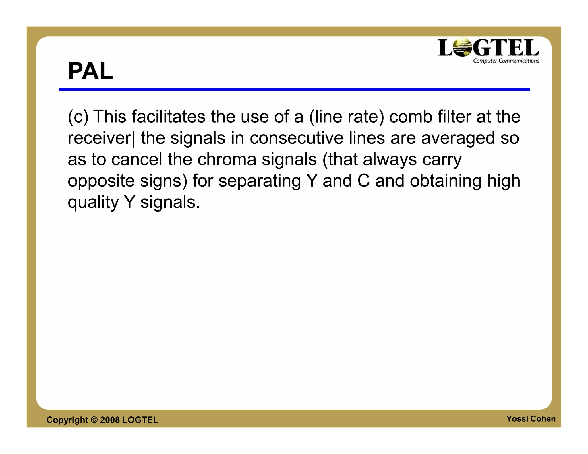 PAL
    (c) This facilitates the use of a (line rate) comb filter at the
    receiver| the signals in consecutive lines are averaged so
    as to cancel the chroma signals (that always carry
    opposite signs) for separating Y and C and obtaining high
    quality Y signals.




Copyright © 2008 LOGTEL                                          Yossi Cohen
 