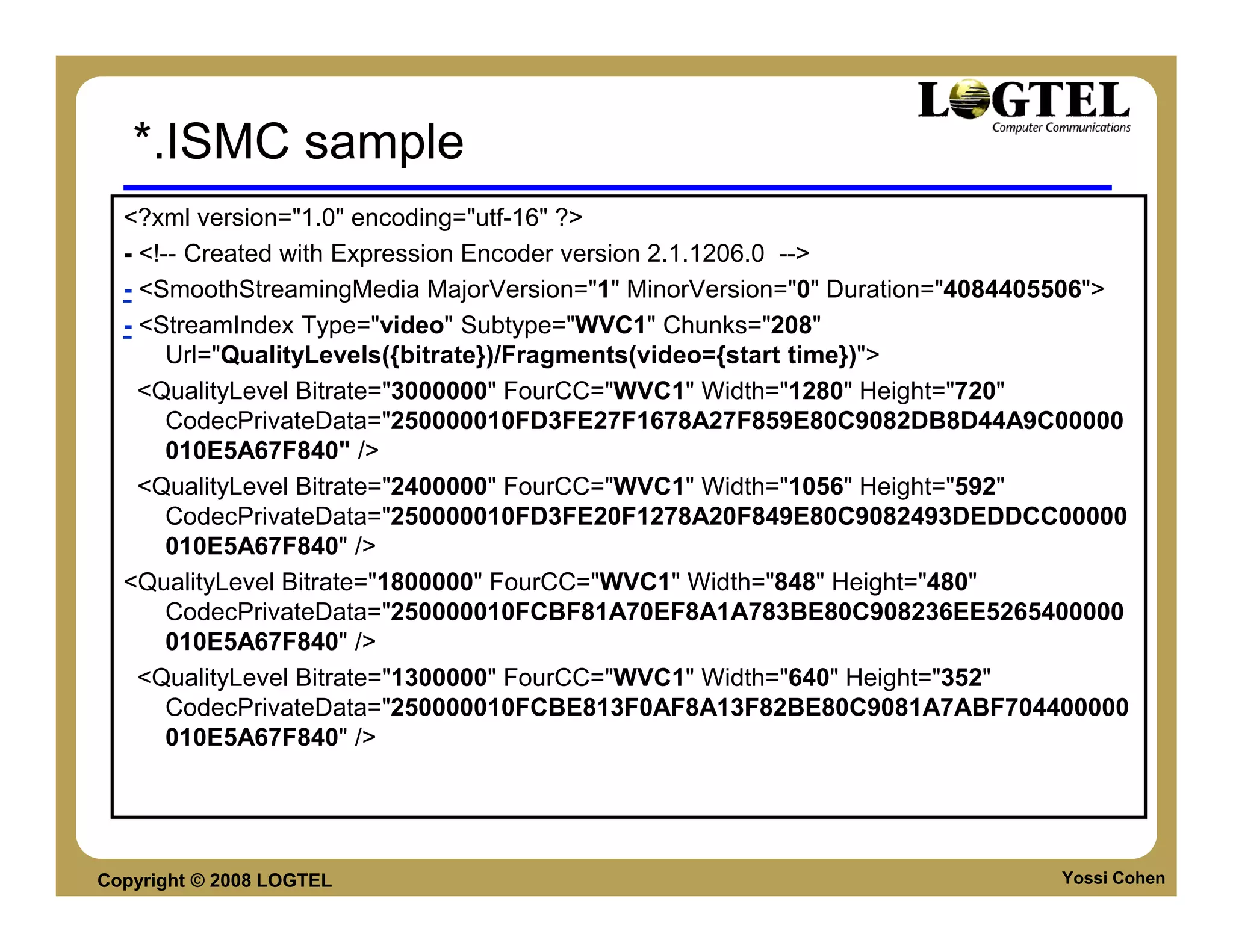 *.ISMC sample
  <?xml version="1.0" encoding="utf-16" ?>
  - <!-- Created with Expression Encoder version 2.1.1206.0 -->
  - <SmoothStreamingMedia MajorVersion="1" MinorVersion="0" Duration="4084405506">
  - <StreamIndex Type="video" Subtype="WVC1" Chunks="208"
       Url="QualityLevels({bitrate})/Fragments(video={start time})">
    <QualityLevel Bitrate="3000000" FourCC="WVC1" Width="1280" Height="720"
       CodecPrivateData="250000010FD3FE27F1678A27F859E80C9082DB8D44A9C00000
       010E5A67F840" />
    <QualityLevel Bitrate="2400000" FourCC="WVC1" Width="1056" Height="592"
       CodecPrivateData="250000010FD3FE20F1278A20F849E80C9082493DEDDCC00000
       010E5A67F840" />
  <QualityLevel Bitrate="1800000" FourCC="WVC1" Width="848" Height="480"
       CodecPrivateData="250000010FCBF81A70EF8A1A783BE80C908236EE5265400000
       010E5A67F840" />
    <QualityLevel Bitrate="1300000" FourCC="WVC1" Width="640" Height="352"
       CodecPrivateData="250000010FCBE813F0AF8A13F82BE80C9081A7ABF704400000
       010E5A67F840" />




Copyright © 2008 LOGTEL                                                     Yossi Cohen
 