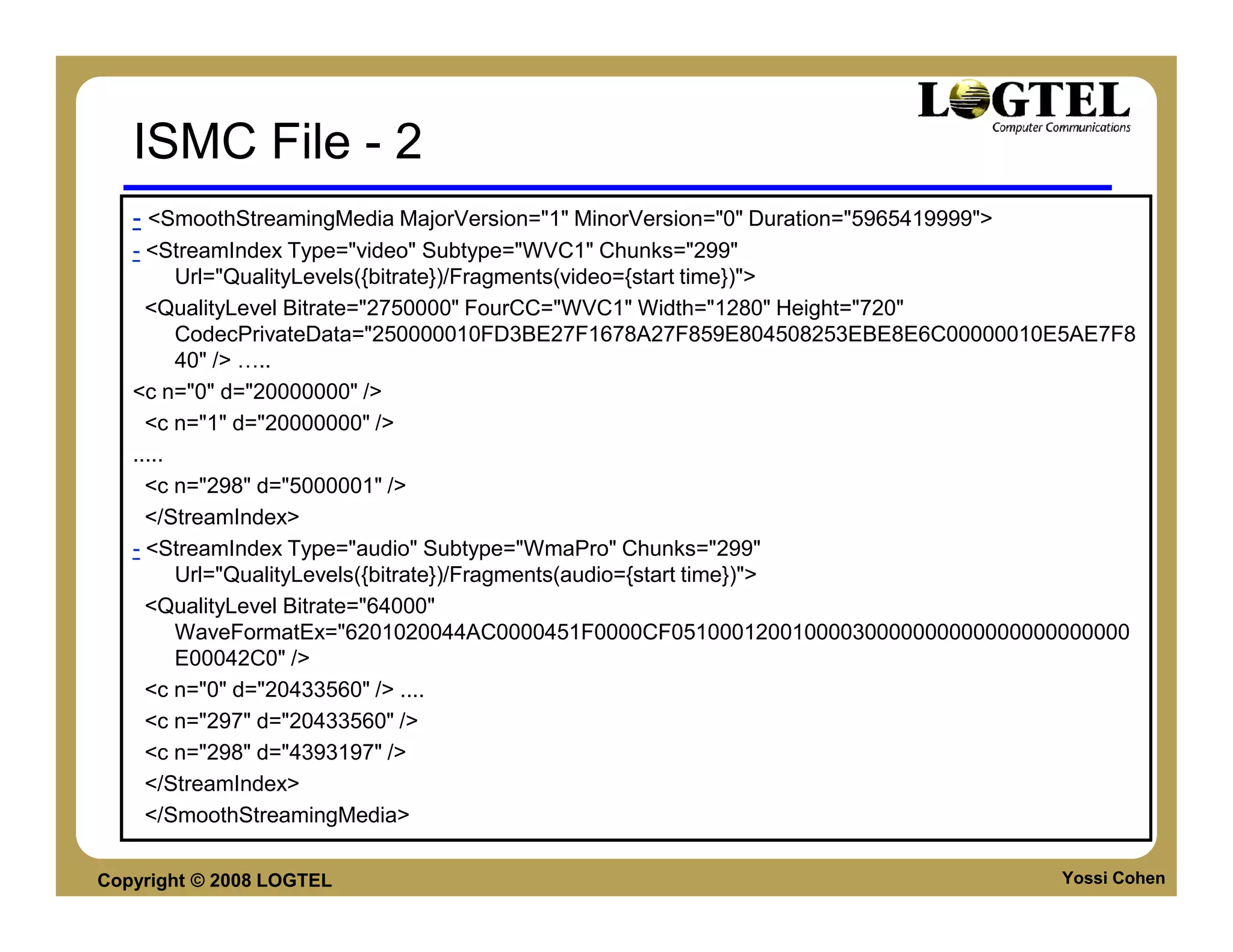 ISMC File - 2
   - <SmoothStreamingMedia MajorVersion="1" MinorVersion="0" Duration="5965419999">
   - <StreamIndex Type="video" Subtype="WVC1" Chunks="299"
         Url="QualityLevels({bitrate})/Fragments(video={start time})">
     <QualityLevel Bitrate="2750000" FourCC="WVC1" Width="1280" Height="720"
         CodecPrivateData="250000010FD3BE27F1678A27F859E804508253EBE8E6C00000010E5AE7F8
         40" /> ..
   <c n="0" d="20000000" />
     <c n="1" d="20000000" />
   .....
     <c n="298" d="5000001" />
     </StreamIndex>
   - <StreamIndex Type="audio" Subtype="WmaPro" Chunks="299"
         Url="QualityLevels({bitrate})/Fragments(audio={start time})">
     <QualityLevel Bitrate="64000"
         WaveFormatEx="6201020044AC0000451F0000CF05100012001000030000000000000000000000
         E00042C0" />
     <c n="0" d="20433560" /> ....
     <c n="297" d="20433560" />
     <c n="298" d="4393197" />
     </StreamIndex>
     </SmoothStreamingMedia>

Copyright © 2008 LOGTEL                                                               Yossi Cohen
 