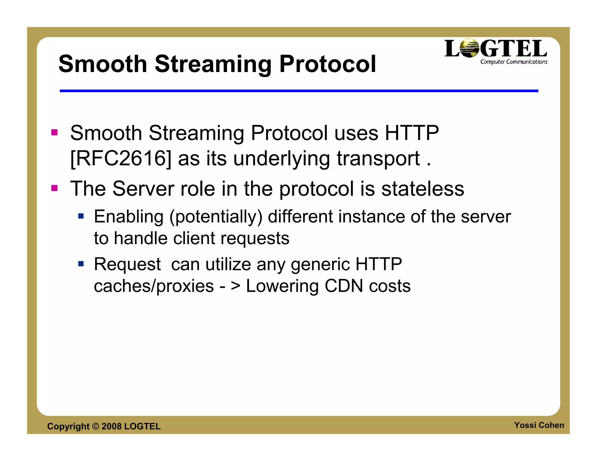 Smooth Streaming Protocol

    Smooth Streaming Protocol uses HTTP
    [RFC2616] as its underlying transport .
    The Server role in the protocol is stateless
         Enabling (potentially) different instance of the server
         to handle client requests
         Request can utilize any generic HTTP
         caches/proxies - > Lowering CDN costs




Copyright © 2008 LOGTEL                                            Yossi Cohen
 