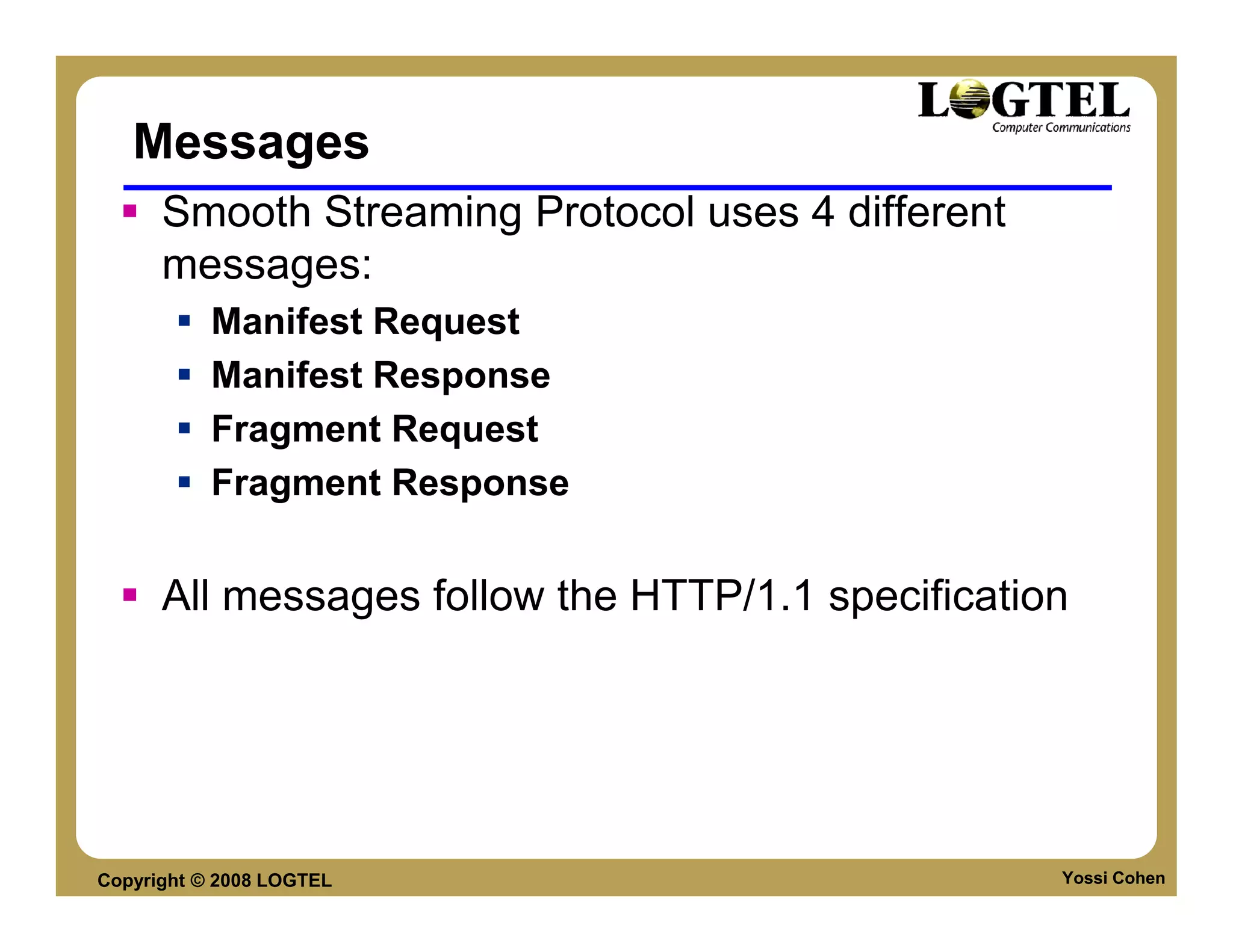 Messages
      Smooth Streaming Protocol uses 4 different
      messages:
           Manifest Request
           Manifest Response
           Fragment Request
           Fragment Response


      All messages follow the HTTP/1.1 specification




Copyright © 2008 LOGTEL                            Yossi Cohen
 
