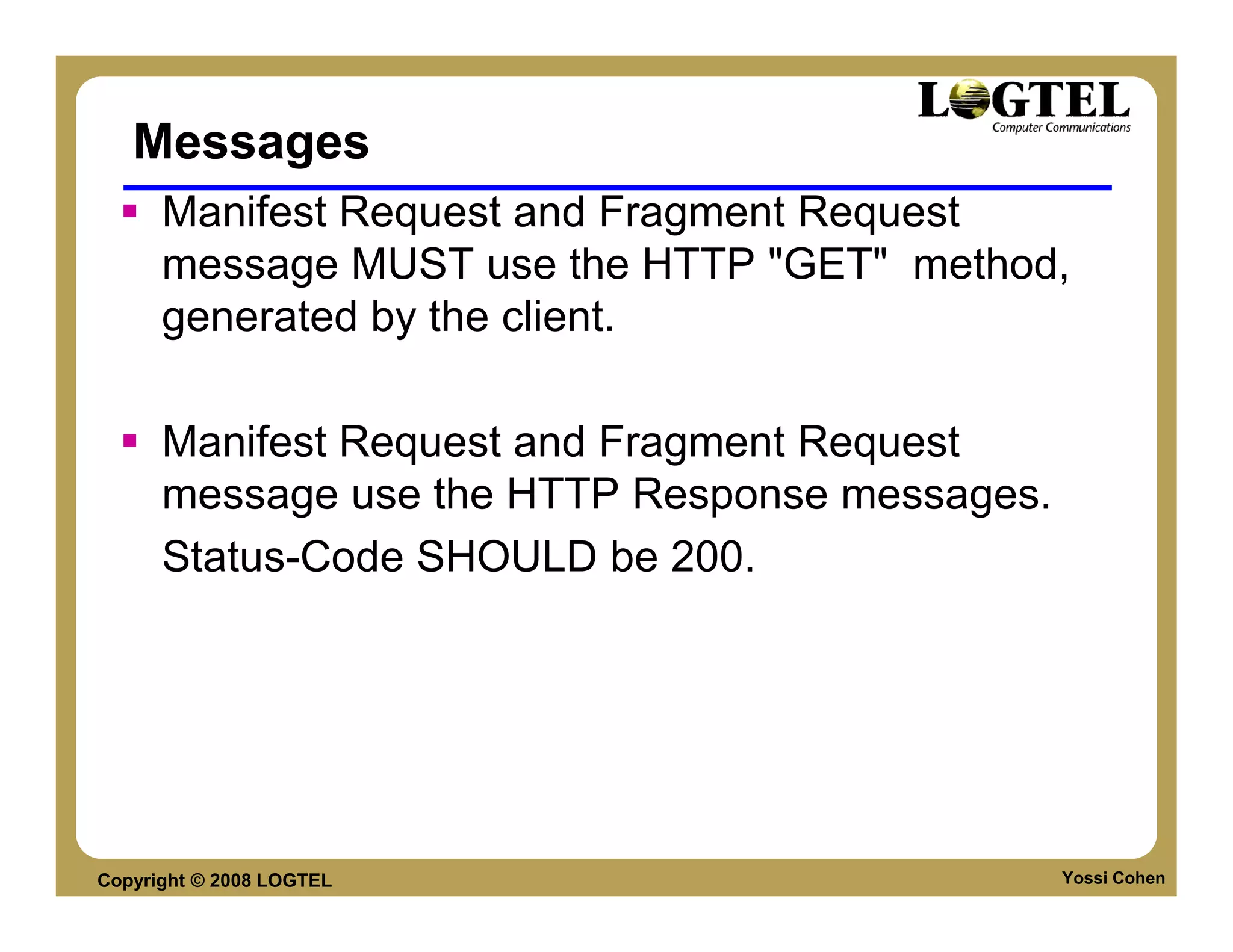 Messages
      Manifest Request and Fragment Request
      message MUST use the HTTP "GET" method,
      generated by the client.

      Manifest Request and Fragment Request
      message use the HTTP Response messages.
      Status-Code SHOULD be 200.




Copyright © 2008 LOGTEL                         Yossi Cohen
 