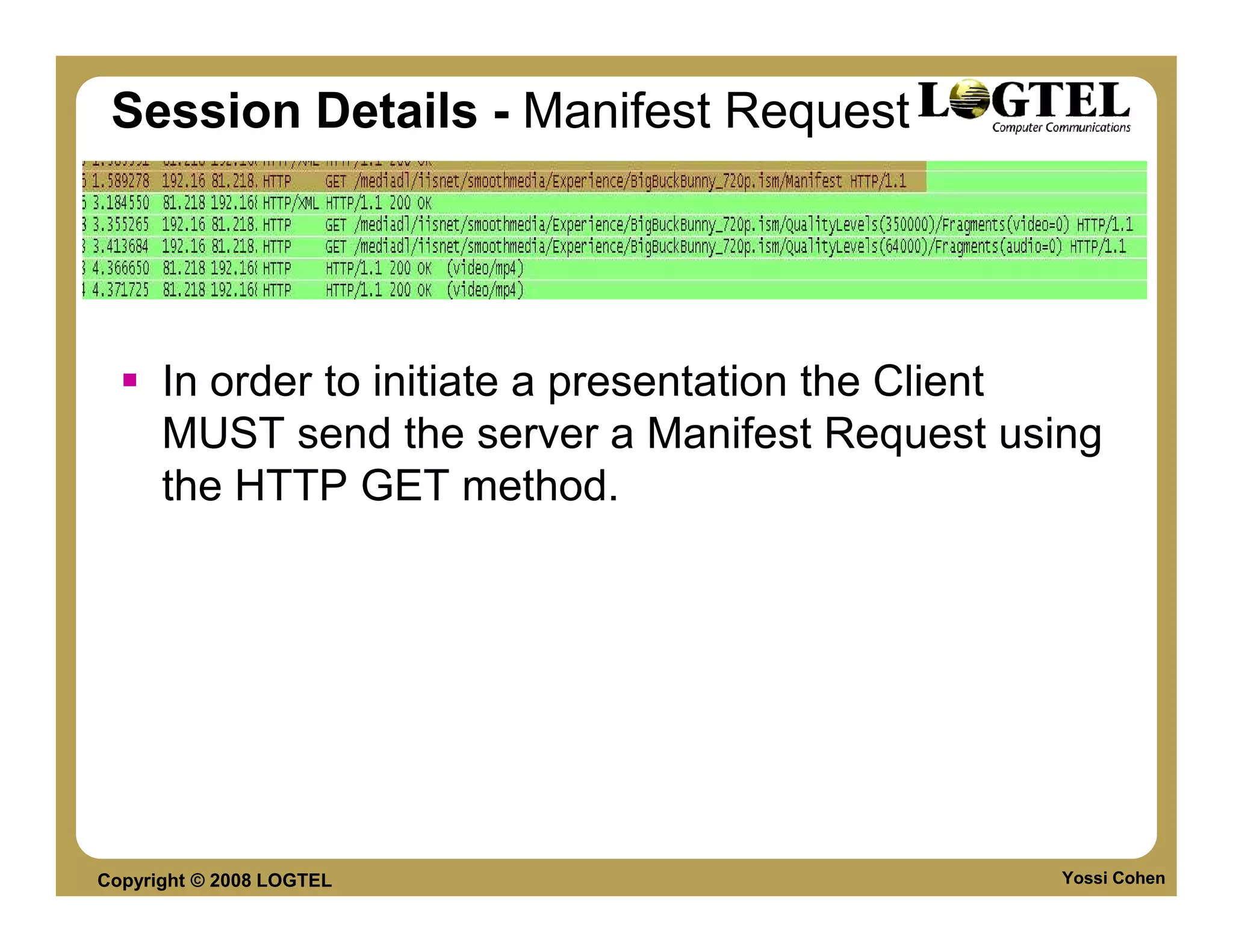 Session Details - Manifest Request




      In order to initiate a presentation the Client
      MUST send the server a Manifest Request using
      the HTTP GET method.




Copyright © 2008 LOGTEL                           Yossi Cohen
 