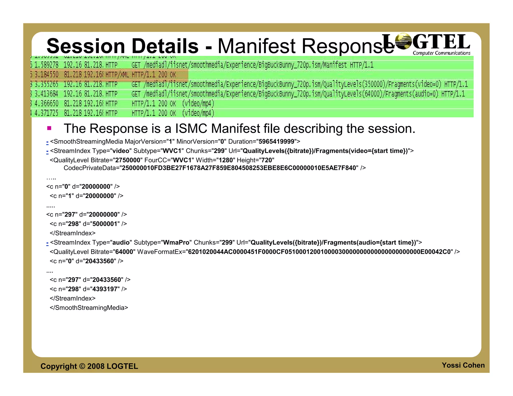 Session Details - Manifest Response


      The Response is a ISMC Manifest file describing the session.
 - <SmoothStreamingMedia MajorVersion="1" MinorVersion="0" Duration="5965419999">
 - <StreamIndex Type="video" Subtype="WVC1" Chunks="299" Url="QualityLevels({bitrate})/Fragments(video={start time})">
   <QualityLevel Bitrate="2750000" FourCC="WVC1" Width="1280" Height="720"
        CodecPrivateData="250000010FD3BE27F1678A27F859E804508253EBE8E6C00000010E5AE7F840" />
     ..
 <c n="0" d="20000000" />
   <c n="1" d="20000000" />
 .....
 <c n="297" d="20000000" />
   <c n="298" d="5000001" />
   </StreamIndex>
 - <StreamIndex Type="audio" Subtype="WmaPro" Chunks="299" Url="QualityLevels({bitrate})/Fragments(audio={start time})">
   <QualityLevel Bitrate="64000" WaveFormatEx="6201020044AC0000451F0000CF05100012001000030000000000000000000000E00042C0" />
   <c n="0" d="20433560" />
 ....
   <c n="297" d="20433560" />
   <c n="298" d="4393197" />
   </StreamIndex>
   </SmoothStreamingMedia>




Copyright © 2008 LOGTEL                                                                                              Yossi Cohen
 