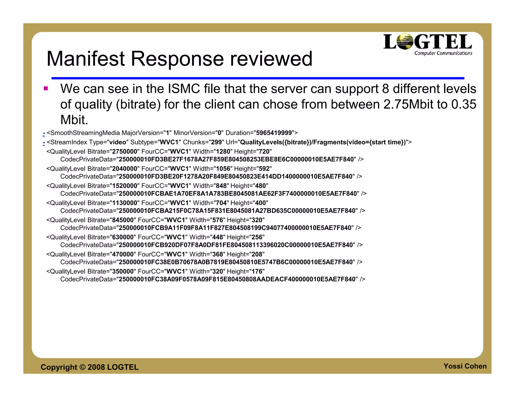 Manifest Response reviewed
     We can see in the ISMC file that the server can support 8 different levels
     of quality (bitrate) for the client can chose from between 2.75Mbit to 0.35
     Mbit.
- <SmoothStreamingMedia MajorVersion="1" MinorVersion="0" Duration="5965419999">
- <StreamIndex Type="video" Subtype="WVC1" Chunks="299" Url="QualityLevels({bitrate})/Fragments(video={start time})">
  <QualityLevel Bitrate="2750000" FourCC="WVC1" Width="1280" Height="720"
      CodecPrivateData="250000010FD3BE27F1678A27F859E804508253EBE8E6C00000010E5AE7F840" />
  <QualityLevel Bitrate="2040000" FourCC="WVC1" Width="1056" Height="592"
      CodecPrivateData="250000010FD3BE20F1278A20F849E80450823E414DD1400000010E5AE7F840" />
  <QualityLevel Bitrate="1520000" FourCC="WVC1" Width="848" Height="480"
      CodecPrivateData="250000010FCBAE1A70EF8A1A783BE8045081AE62F3F7400000010E5AE7F840" />
  <QualityLevel Bitrate="1130000" FourCC="WVC1" Width="704" Height="400"
      CodecPrivateData="250000010FCBA215F0C78A15F831E8045081A27BD635C00000010E5AE7F840" />
  <QualityLevel Bitrate="845000" FourCC="WVC1" Width="576" Height="320"
      CodecPrivateData="250000010FCB9A11F09F8A11F827E804508199C94077400000010E5AE7F840" />
  <QualityLevel Bitrate="630000" FourCC="WVC1" Width="448" Height="256"
      CodecPrivateData="250000010FCB920DF07F8A0DF81FE804508113396020C00000010E5AE7F840" />
  <QualityLevel Bitrate="470000" FourCC="WVC1" Width="368" Height="208"
      CodecPrivateData="250000010FC38E0B70678A0B7819E80450810E5747B6C00000010E5AE7F840" />
  <QualityLevel Bitrate="350000" FourCC="WVC1" Width="320" Height="176"
      CodecPrivateData="250000010FC38A09F0578A09F815E80450808AADEACF400000010E5AE7F840" />




Copyright © 2008 LOGTEL                                                                                                 Yossi Cohen
 