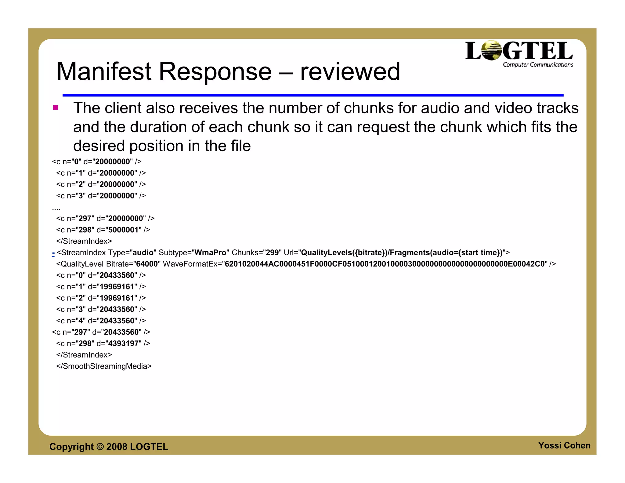 Manifest Response – reviewed
     The client also receives the number of chunks for audio and video tracks
     and the duration of each chunk so it can request the chunk which fits the
     desired position in the file
<c n="0" d="20000000" />
  <c n="1" d="20000000" />
  <c n="2" d="20000000" />
  <c n="3" d="20000000" />
....
  <c n="297" d="20000000" />
  <c n="298" d="5000001" />
  </StreamIndex>
- <StreamIndex Type="audio" Subtype="WmaPro" Chunks="299" Url="QualityLevels({bitrate})/Fragments(audio={start time})">
  <QualityLevel Bitrate="64000" WaveFormatEx="6201020044AC0000451F0000CF05100012001000030000000000000000000000E00042C0" />
  <c n="0" d="20433560" />
  <c n="1" d="19969161" />
  <c n="2" d="19969161" />
  <c n="3" d="20433560" />
  <c n="4" d="20433560" />
<c n="297" d="20433560" />
  <c n="298" d="4393197" />
  </StreamIndex>
  </SmoothStreamingMedia>




Copyright © 2008 LOGTEL                                                                                              Yossi Cohen
 