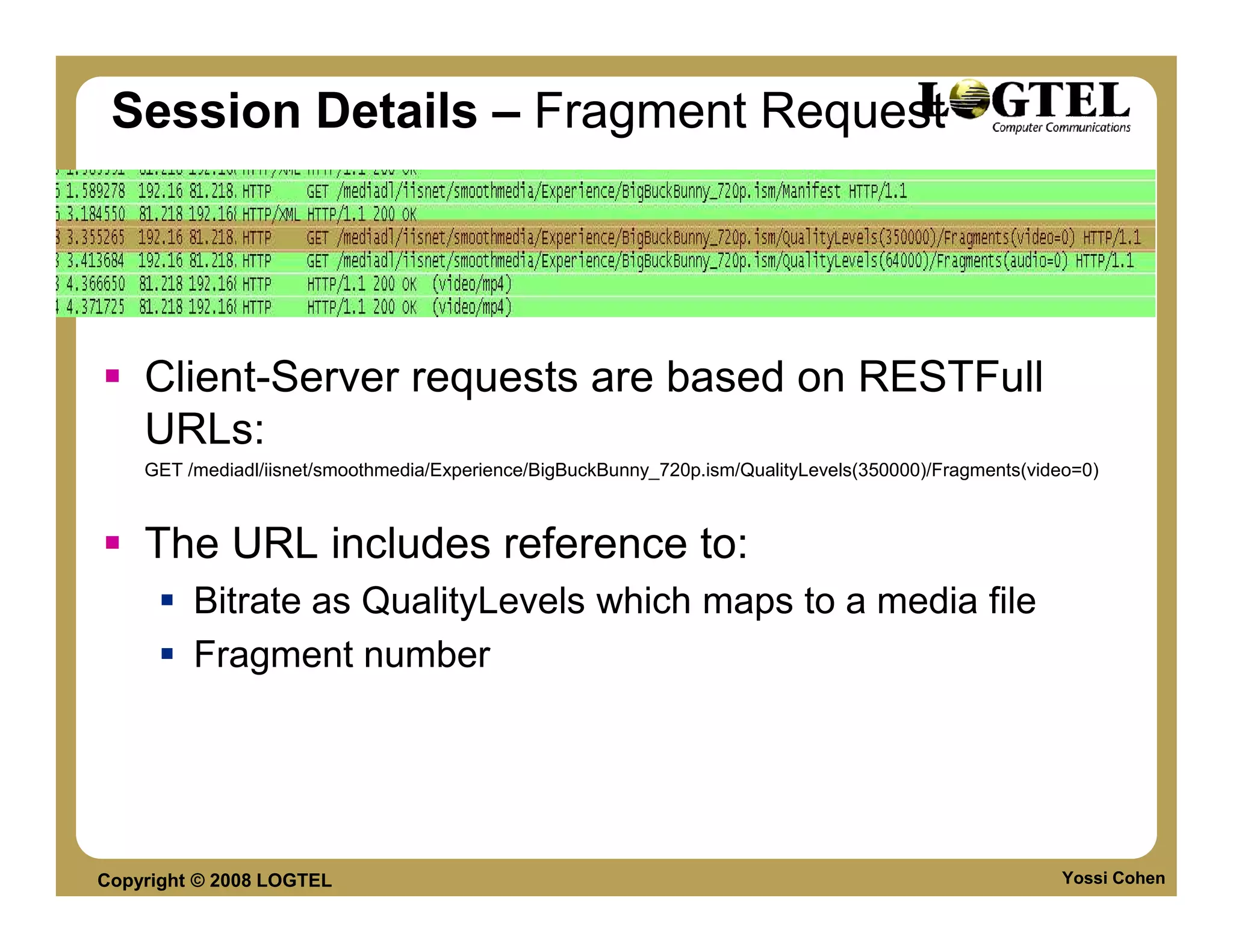 Session Details – Fragment Request




    Client-Server requests are based on RESTFull
    URLs:
    GET /mediadl/iisnet/smoothmedia/Experience/BigBuckBunny_720p.ism/QualityLevels(350000)/Fragments(video=0)



    The URL includes reference to:
         Bitrate as QualityLevels which maps to a media file
         Fragment number




Copyright © 2008 LOGTEL                                                                                 Yossi Cohen
 