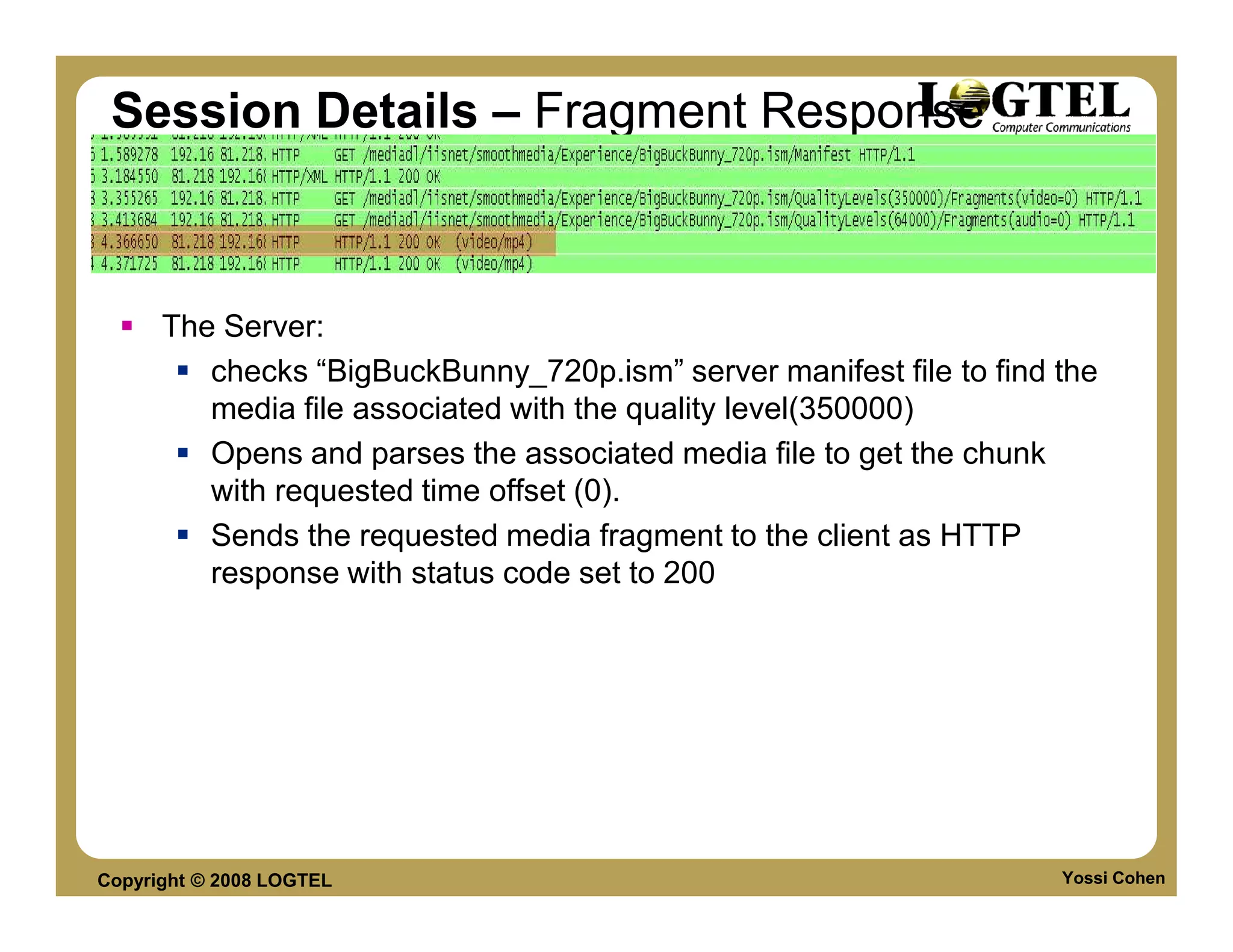 Session Details – Fragment Response



      The Server:
         checks “BigBuckBunny_720p.ism” server manifest file to find the
         media file associated with the quality level(350000)
         Opens and parses the associated media file to get the chunk
         with requested time offset (0).
         Sends the requested media fragment to the client as HTTP
         response with status code set to 200




Copyright © 2008 LOGTEL                                              Yossi Cohen
 