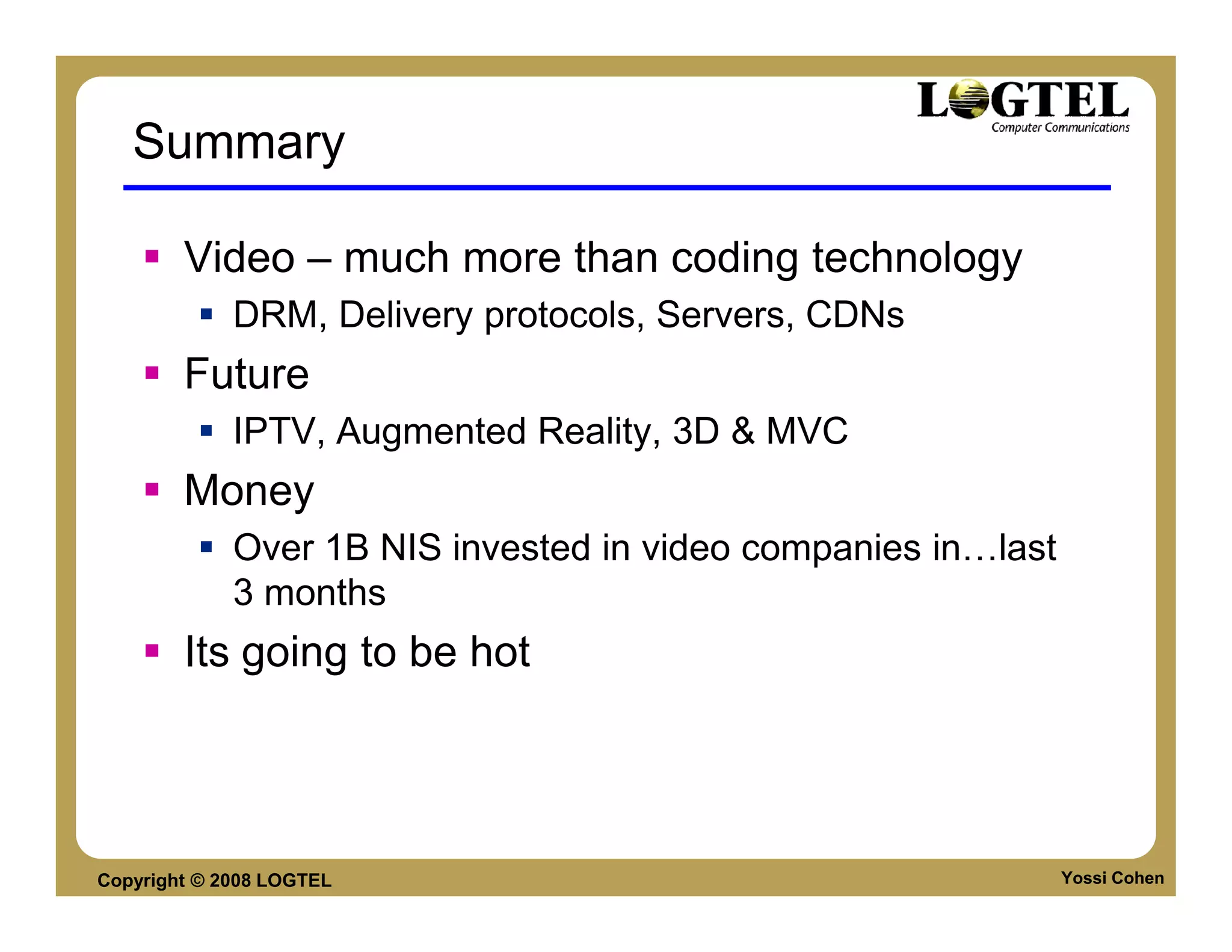 Summary

        Video – much more than coding technology
             DRM, Delivery protocols, Servers, CDNs
        Future
             IPTV, Augmented Reality, 3D & MVC
        Money
             Over 1B NIS invested in video companies in last
             3 months
        Its going to be hot




Copyright © 2008 LOGTEL                                        Yossi Cohen
 