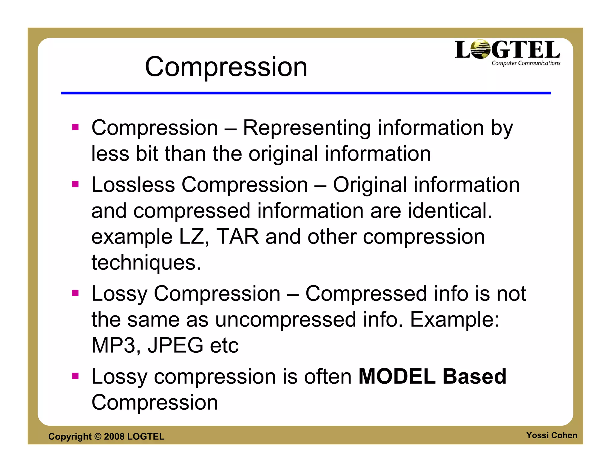 Compression

        Compression – Representing information by
        less bit than the original information
        Lossless Compression – Original information
        and compressed information are identical.
        example LZ, TAR and other compression
        techniques.
        Lossy Compression – Compressed info is not
        the same as uncompressed info. Example:
        MP3, JPEG etc
        Lossy compression is often MODEL Based
        Compression
Copyright © 2008 LOGTEL                           Yossi Cohen
 