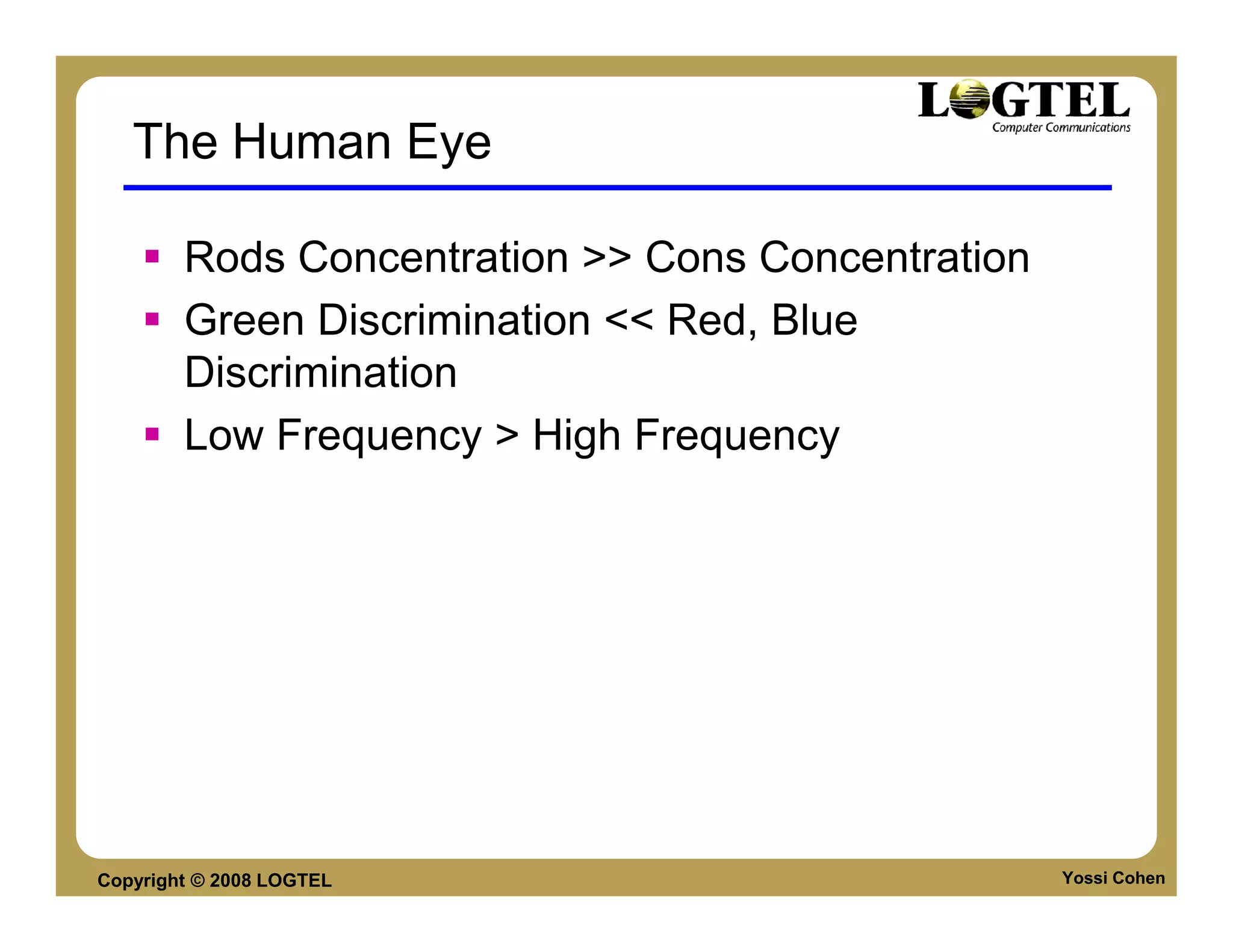 The Human Eye

        Rods Concentration >> Cons Concentration
        Green Discrimination << Red, Blue
        Discrimination
        Low Frequency > High Frequency




Copyright © 2008 LOGTEL                            Yossi Cohen
 