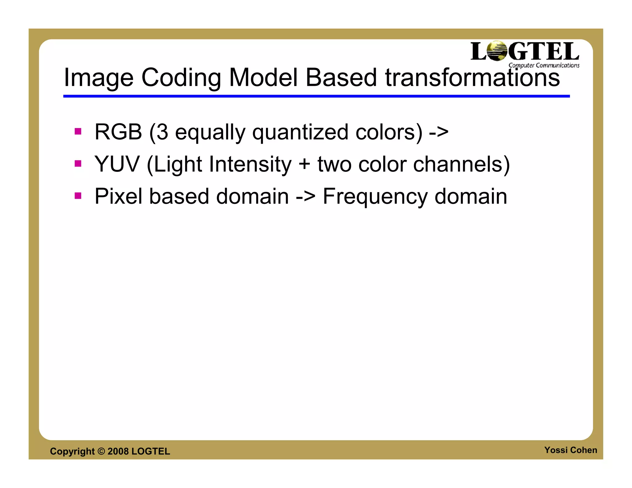Image Coding Model Based transformations

        RGB (3 equally quantized colors) ->
        YUV (Light Intensity + two color channels)
        Pixel based domain -> Frequency domain




Copyright © 2008 LOGTEL                              Yossi Cohen
 