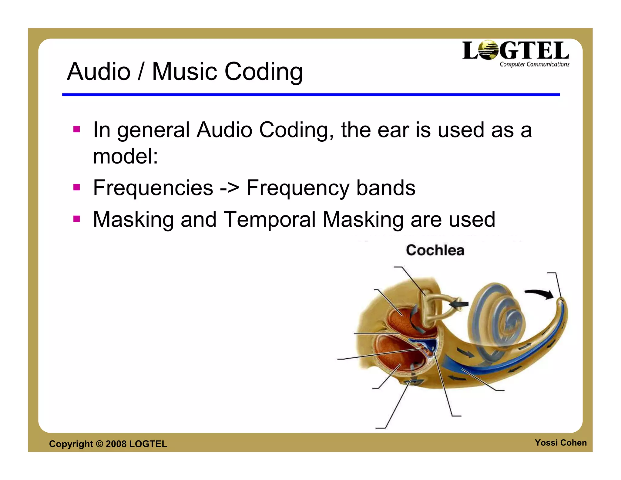 Audio / Music Coding

        In general Audio Coding, the ear is used as a
        model:
        Frequencies -> Frequency bands
        Masking and Temporal Masking are used




Copyright © 2008 LOGTEL                                 Yossi Cohen
 
