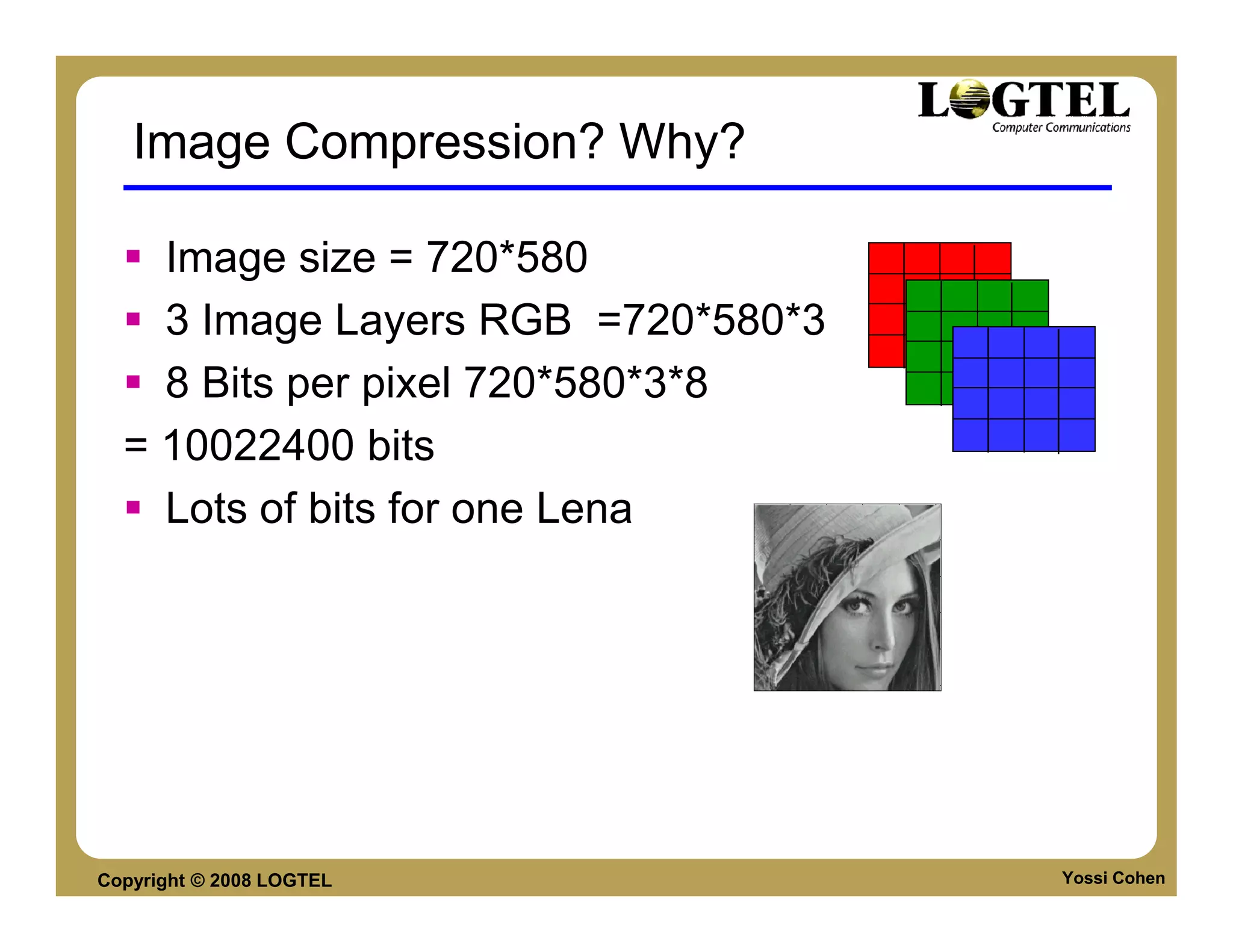 Image Compression? Why?

    Image size = 720*580
    3 Image Layers RGB =720*580*3
    8 Bits per pixel 720*580*3*8
  = 10022400 bits
    Lots of bits for one Lena




Copyright © 2008 LOGTEL             Yossi Cohen
 