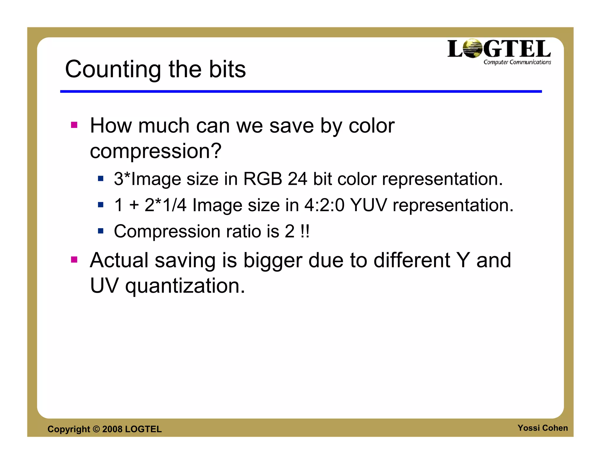 Counting the bits

        How much can we save by color
        compression?
             3*Image size in RGB 24 bit color representation.
             1 + 2*1/4 Image size in 4:2:0 YUV representation.
             Compression ratio is 2 !!
        Actual saving is bigger due to different Y and
        UV quantization.




Copyright © 2008 LOGTEL                                          Yossi Cohen
 