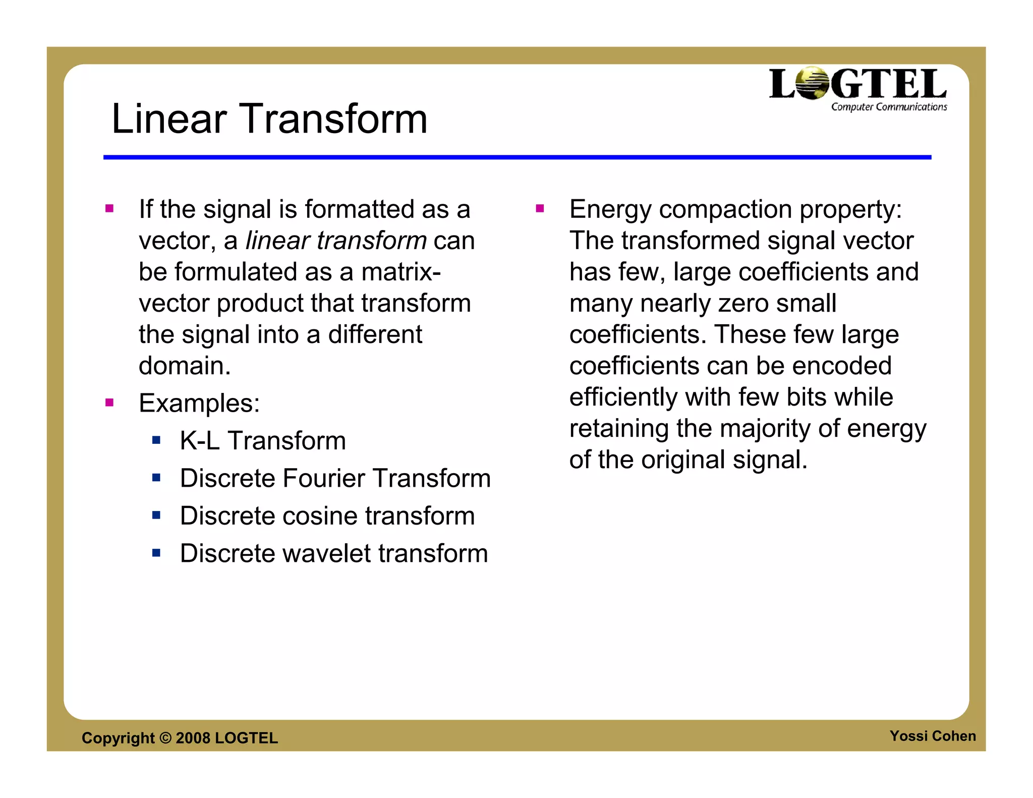 Linear Transform

      If the signal is formatted as a   Energy compaction property:
      vector, a linear transform can    The transformed signal vector
      be formulated as a matrix-        has few, large coefficients and
      vector product that transform     many nearly zero small
      the signal into a different       coefficients. These few large
      domain.                           coefficients can be encoded
      Examples:                         efficiently with few bits while
           K-L Transform                retaining the majority of energy
                                        of the original signal.
           Discrete Fourier Transform
           Discrete cosine transform
           Discrete wavelet transform




Copyright © 2008 LOGTEL                                             Yossi Cohen
 