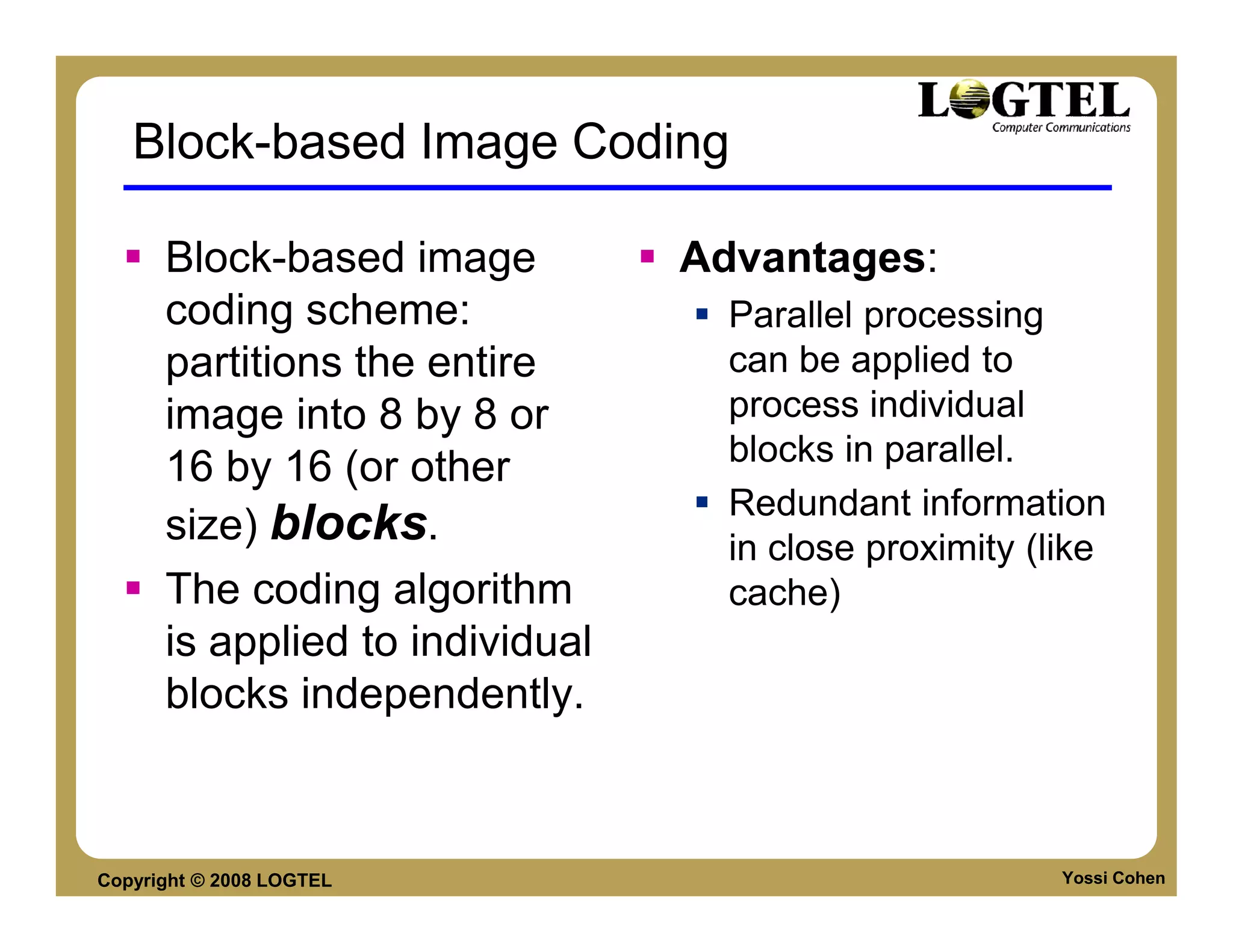 Block-based Image Coding

      Block-based image          Advantages:
      coding scheme:               Parallel processing
      partitions the entire        can be applied to
      image into 8 by 8 or         process individual
                                   blocks in parallel.
      16 by 16 (or other
                                   Redundant information
      size) blocks.                in close proximity (like
      The coding algorithm         cache)
      is applied to individual
      blocks independently.



Copyright © 2008 LOGTEL                                 Yossi Cohen
 