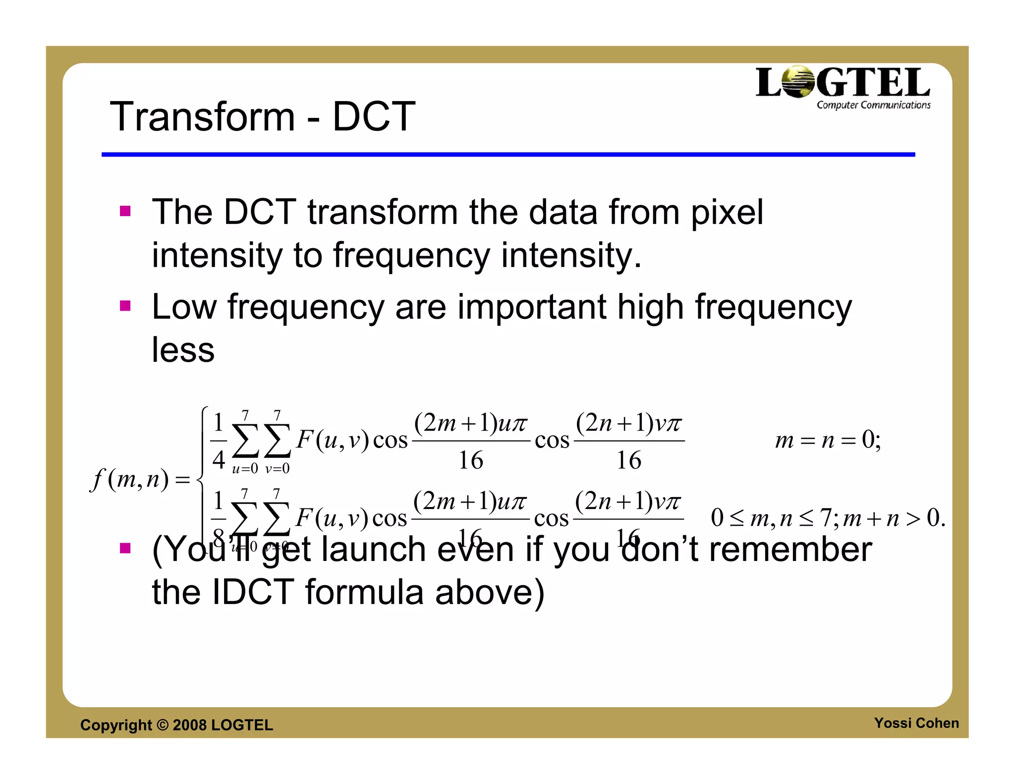 Transform - DCT

        The DCT transform the data from pixel
        intensity to frequency intensity.
        Low frequency are important high frequency
        less
            1 7 7                    (2m + 1)uπ     (2n + 1)vπ
             4 ∑∑      F (u , v) cos            cos                  m = n = 0;
             u =0 v =0                  16              16
 f (m, n) =  7 7
            1                        (2m + 1)uπ     (2n + 1)vπ
             8 ∑∑
                        F (u, v) cos             cos            0 ≤ m, n ≤ 7; m + n > 0.
             u = v =0
       (You’ll0 get launch even if you 1616
                                                         don’t remember
        the IDCT formula above)


Copyright © 2008 LOGTEL                                                         Yossi Cohen
 