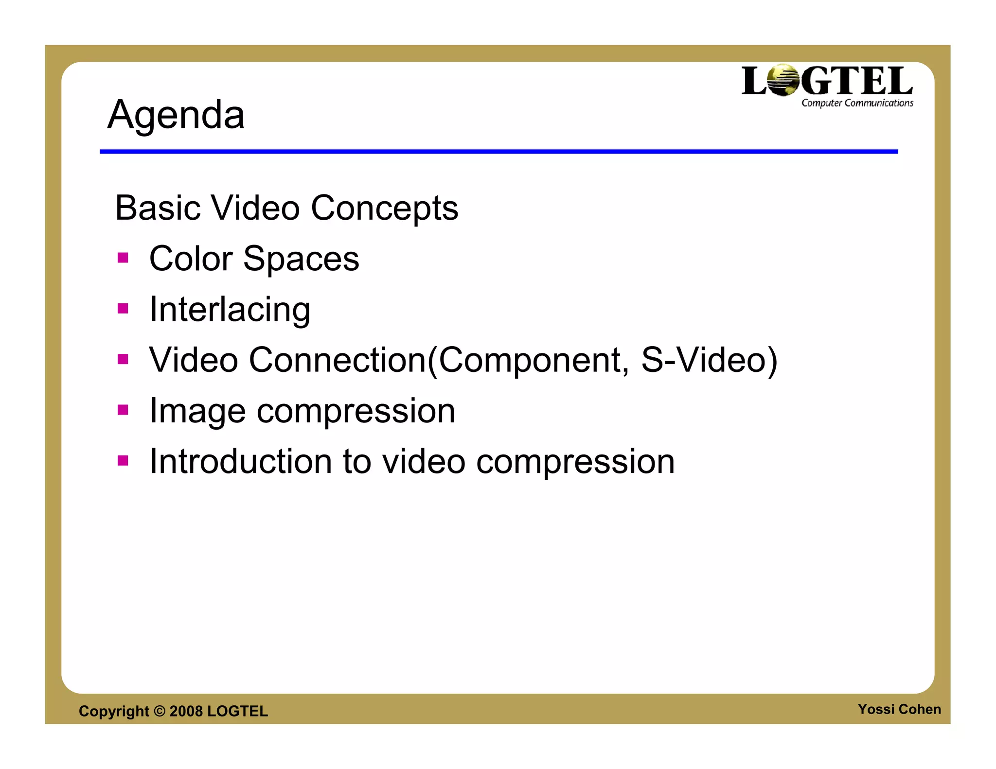 Agenda

    Basic Video Concepts
      Color Spaces
      Interlacing
      Video Connection(Component, S-Video)
      Image compression
      Introduction to video compression




Copyright © 2008 LOGTEL                      Yossi Cohen
 