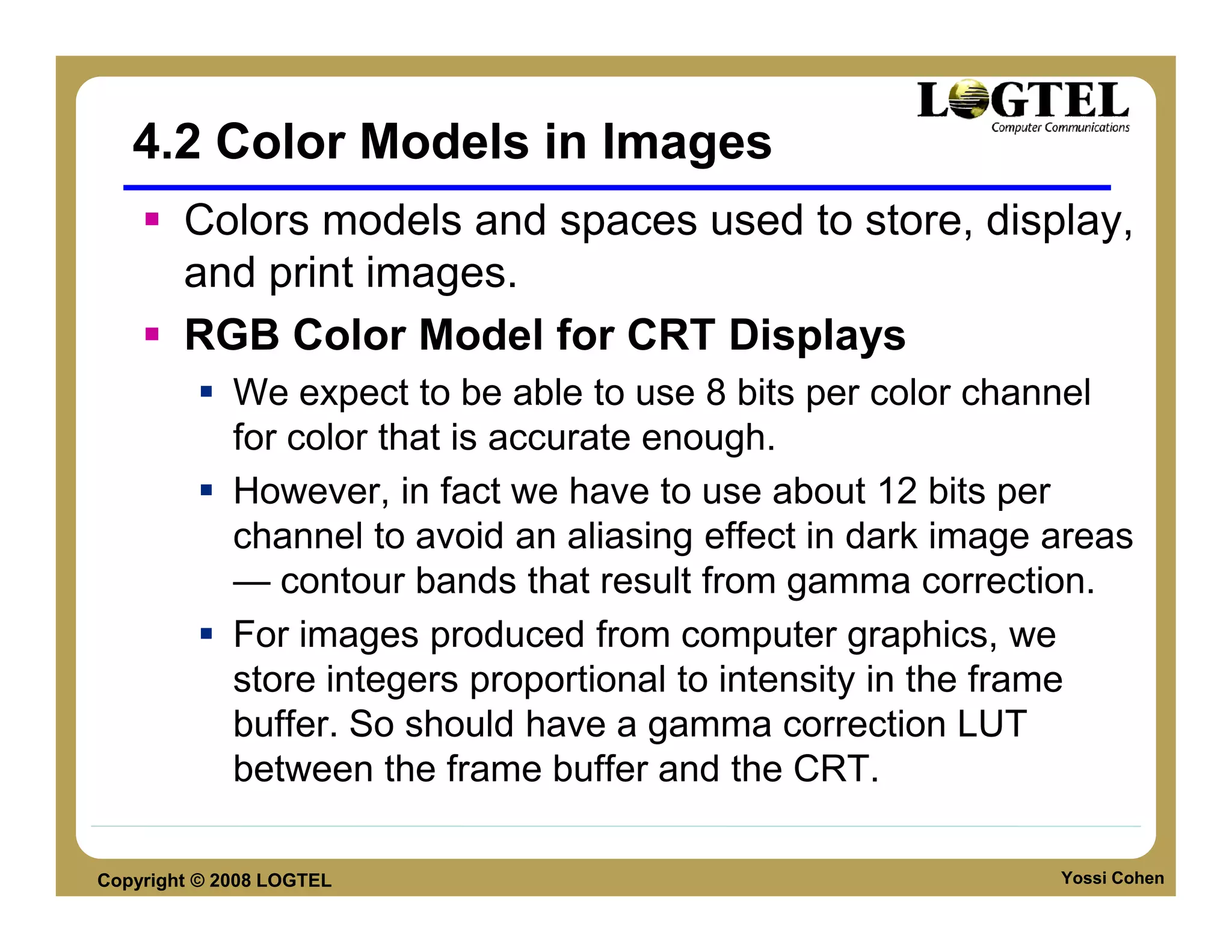 4.2 Color Models in Images
        Colors models and spaces used to store, display,
        and print images.
        RGB Color Model for CRT Displays
             We expect to be able to use 8 bits per color channel
             for color that is accurate enough.
             However, in fact we have to use about 12 bits per
             channel to avoid an aliasing effect in dark image areas
             — contour bands that result from gamma correction.
             For images produced from computer graphics, we
             store integers proportional to intensity in the frame
             buffer. So should have a gamma correction LUT
             between the frame buffer and the CRT.

Copyright © 2008 LOGTEL                                        Yossi Cohen
 