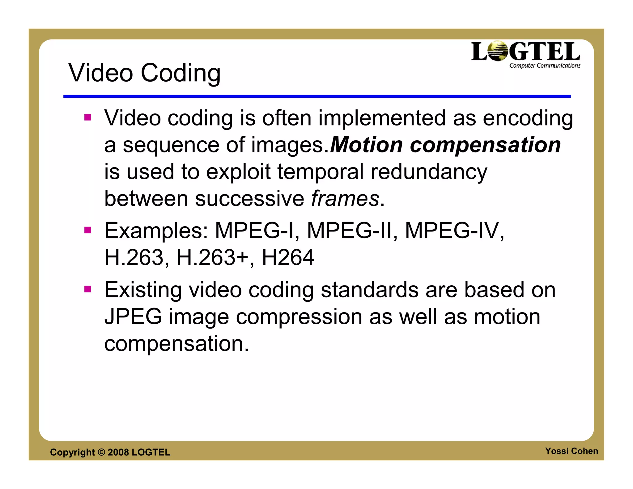 Video Coding
          Video coding is often implemented as encoding
          a sequence of images.Motion compensation
          is used to exploit temporal redundancy
          between successive frames.
          Examples: MPEG-I, MPEG-II, MPEG-IV,
          H.263, H.263+, H264
          Existing video coding standards are based on
          JPEG image compression as well as motion
          compensation.



Copyright © 2008 LOGTEL                             Yossi Cohen
 