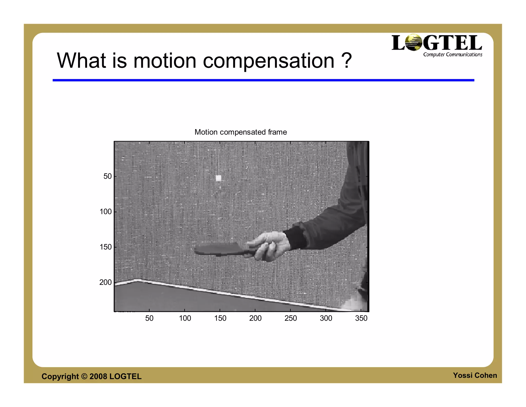 What is motion compensation ?


                                     Motion compensated frame




              50



             100



             150



             200



                          50   100        150      200      250   300   350




Copyright © 2008 LOGTEL                                                       Yossi Cohen
 