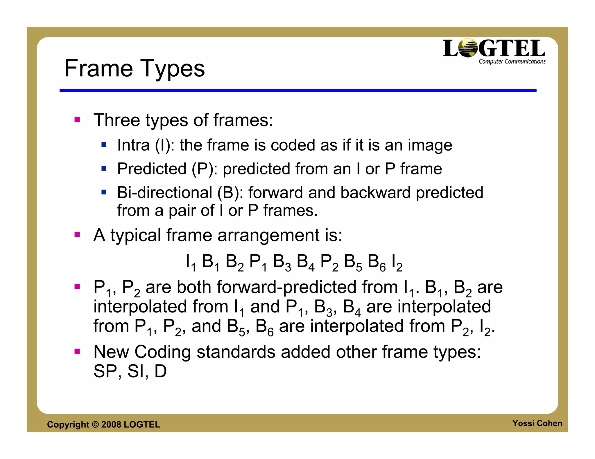 Frame Types

         Three types of frames:
              Intra (I): the frame is coded as if it is an image
              Predicted (P): predicted from an I or P frame
              Bi-directional (B): forward and backward predicted
              from a pair of I or P frames.
         A typical frame arrangement is:
                      I1 B1 B2 P1 B3 B4 P2 B5 B6 I2
         P1, P2 are both forward-predicted from I1. B1, B2 are
         interpolated from I1 and P1, B3, B4 are interpolated
         from P1, P2, and B5, B6 are interpolated from P2, I2.
         New Coding standards added other frame types:
         SP, SI, D

Copyright © 2008 LOGTEL                                            Yossi Cohen
 