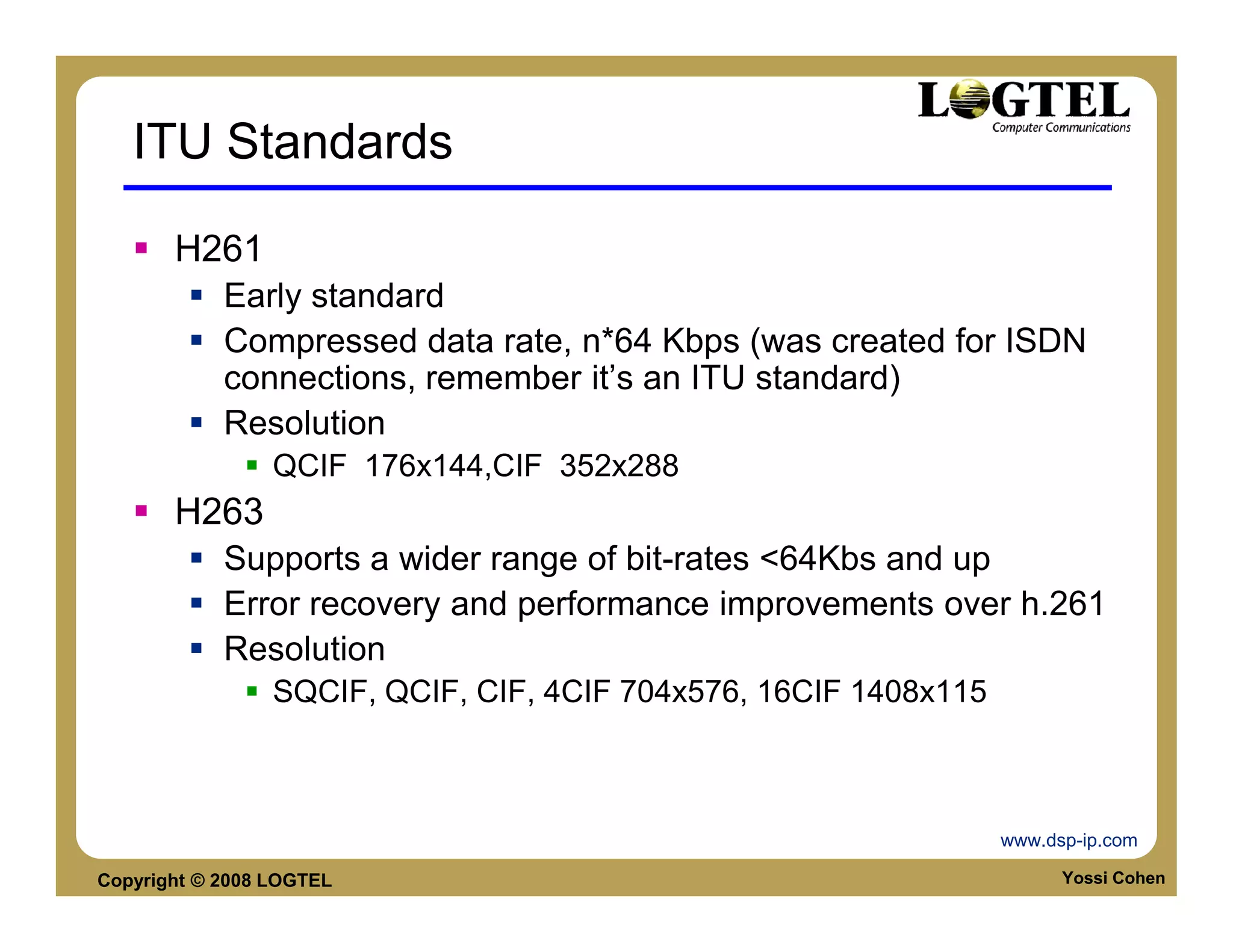 ITU Standards

       H261
            Early standard
            Compressed data rate, n*64 Kbps (was created for ISDN
            connections, remember it’s an ITU standard)
            Resolution
                 QCIF 176x144,CIF 352x288
       H263
            Supports a wider range of bit-rates <64Kbs and up
            Error recovery and performance improvements over h.261
            Resolution
                 SQCIF, QCIF, CIF, 4CIF 704x576, 16CIF 1408x115



                                                                  www.dsp-ip.com

Copyright © 2008 LOGTEL                                                 Yossi Cohen
 