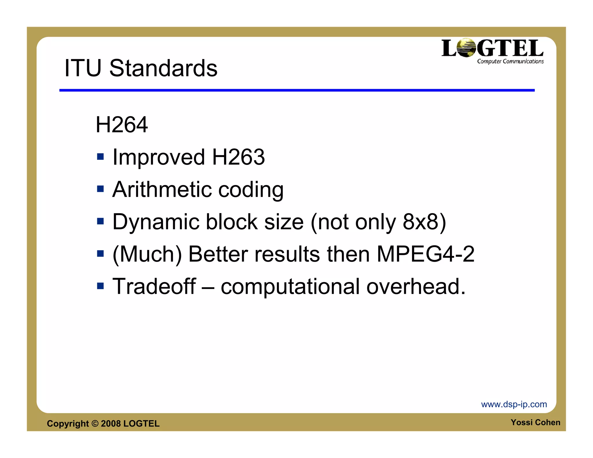 ITU Standards

         H264
          Improved H263
          Arithmetic coding
          Dynamic block size (not only 8x8)
          (Much) Better results then MPEG4-2
          Tradeoff – computational overhead.




                                               www.dsp-ip.com

Copyright © 2008 LOGTEL                              Yossi Cohen
 