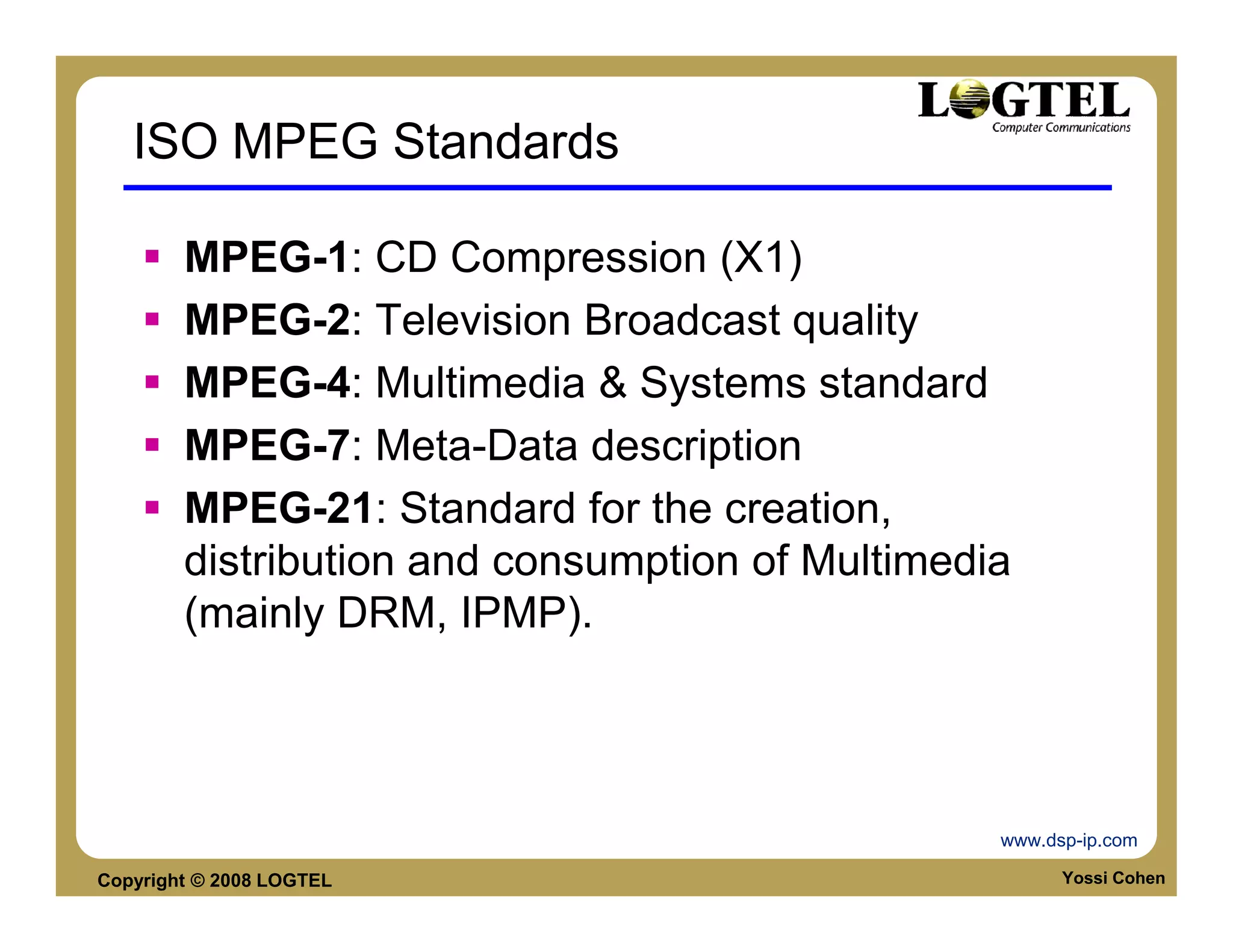 ISO MPEG Standards

        MPEG-1: CD Compression (X1)
        MPEG-2: Television Broadcast quality
        MPEG-4: Multimedia & Systems standard
        MPEG-7: Meta-Data description
        MPEG-21: Standard for the creation,
        distribution and consumption of Multimedia
        (mainly DRM, IPMP).




                                                 www.dsp-ip.com

Copyright © 2008 LOGTEL                                Yossi Cohen
 