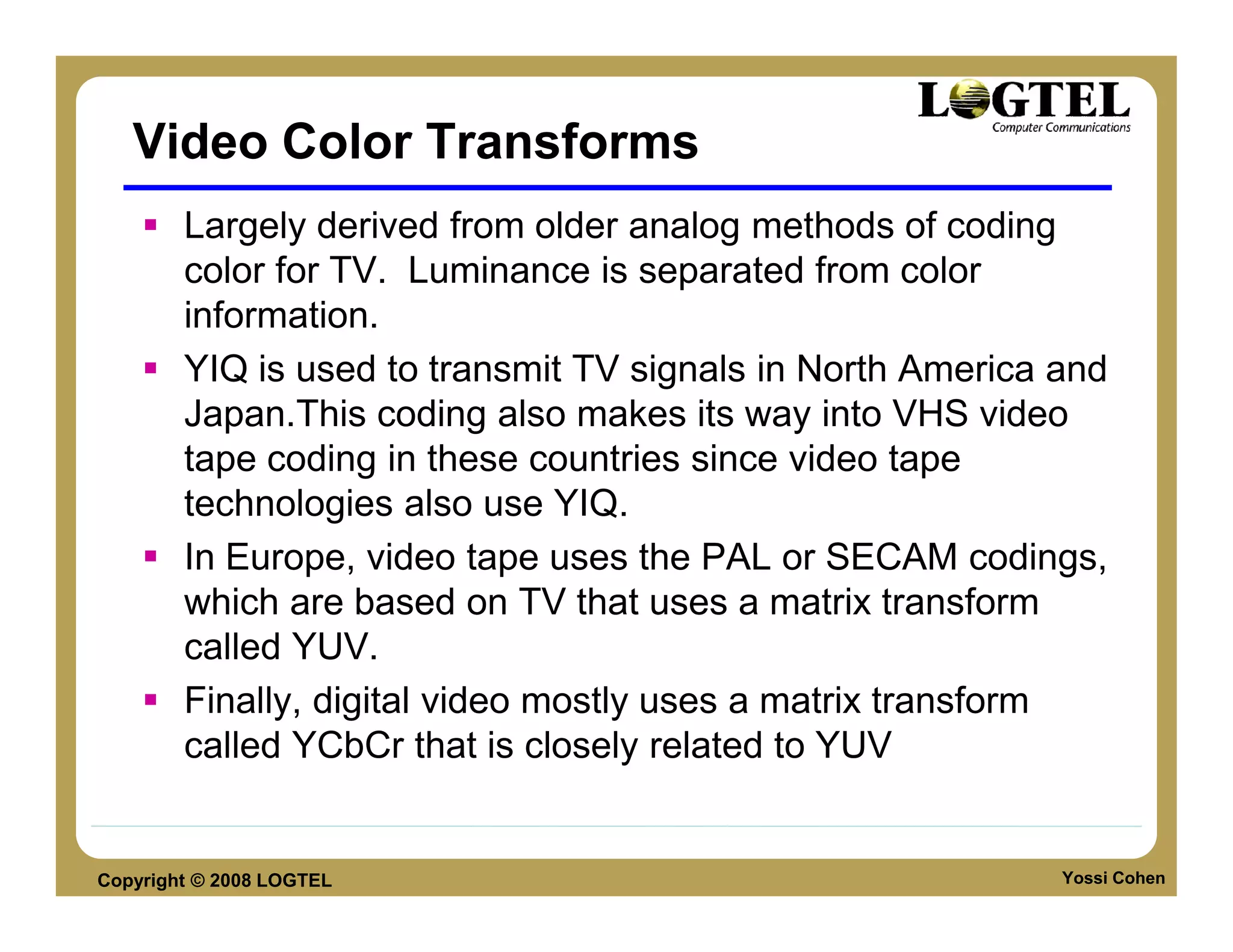 Video Color Transforms
        Largely derived from older analog methods of coding
        color for TV. Luminance is separated from color
        information.
        YIQ is used to transmit TV signals in North America and
        Japan.This coding also makes its way into VHS video
        tape coding in these countries since video tape
        technologies also use YIQ.
        In Europe, video tape uses the PAL or SECAM codings,
        which are based on TV that uses a matrix transform
        called YUV.
        Finally, digital video mostly uses a matrix transform
        called YCbCr that is closely related to YUV


Copyright © 2008 LOGTEL                                     Yossi Cohen
 