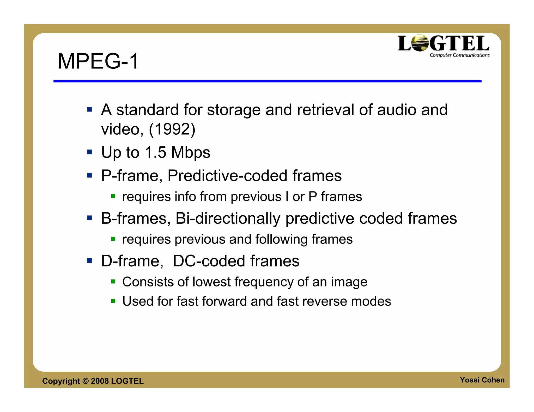 MPEG-1

             A standard for storage and retrieval of audio and
             video, (1992)
             Up to 1.5 Mbps
             P-frame, Predictive-coded frames
                  requires info from previous I or P frames
             B-frames, Bi-directionally predictive coded frames
                  requires previous and following frames
             D-frame, DC-coded frames
                  Consists of lowest frequency of an image
                  Used for fast forward and fast reverse modes




Copyright © 2008 LOGTEL                                           Yossi Cohen
 