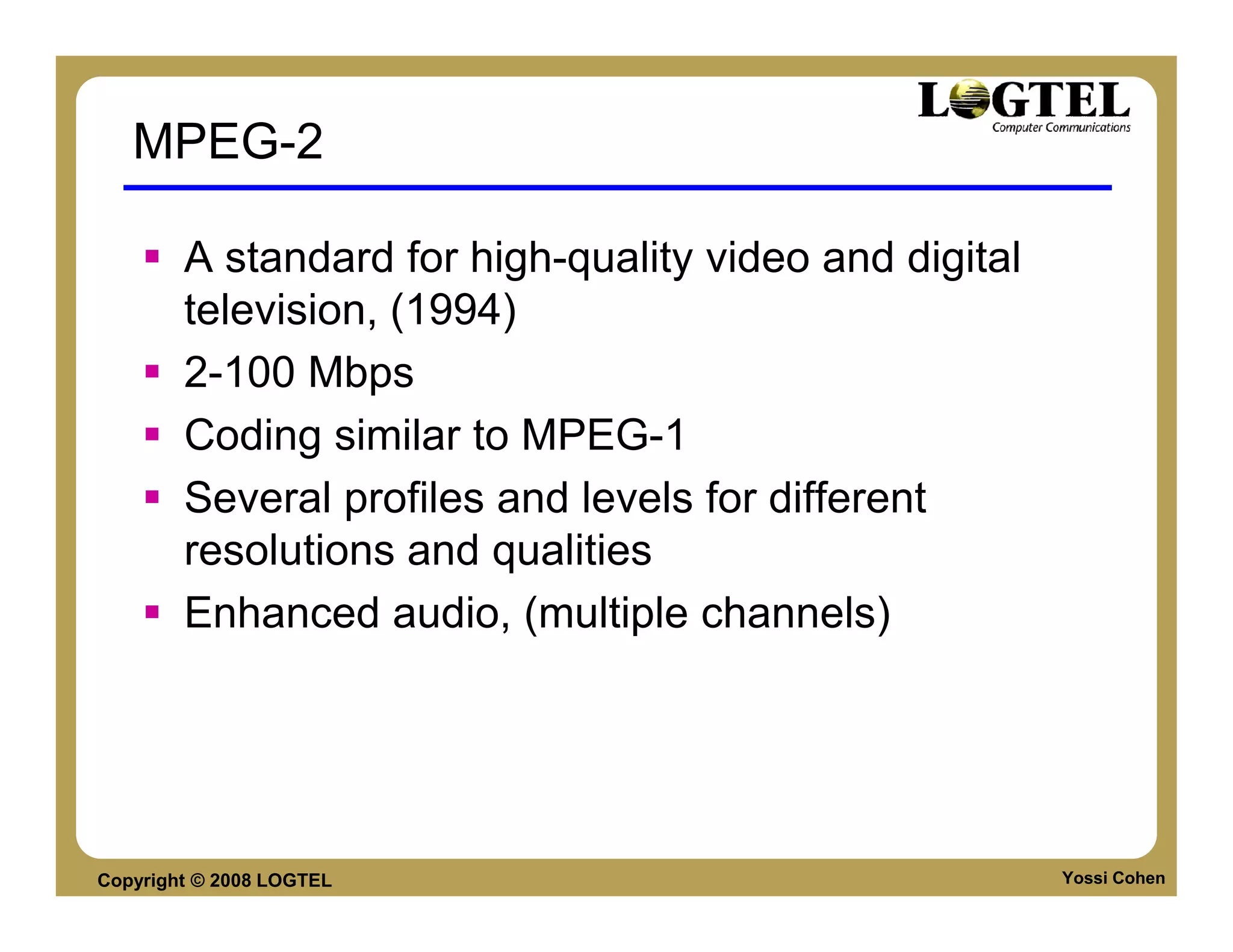 MPEG-2

        A standard for high-quality video and digital
        television, (1994)
        2-100 Mbps
        Coding similar to MPEG-1
        Several profiles and levels for different
        resolutions and qualities
        Enhanced audio, (multiple channels)




Copyright © 2008 LOGTEL                                 Yossi Cohen
 